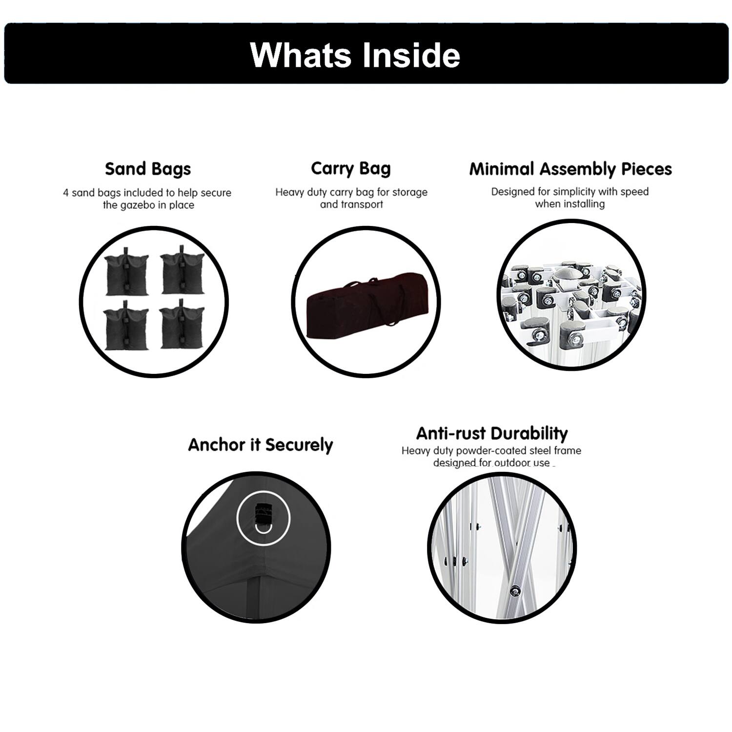 **Whats Inside**

- **Sand Bags**
  - 4 sand bags included to help secure the gazebo in place

- **Carry Bag**
  - Heavy duty carry bag for storage and transport

- **Minimal Assembly Pieces**
  - Designed for simplicity with speed when installing

- **Anchor it Securely**

- **Anti-rust Durability**
  - Heavy duty powder-coated steel frame designed for outdoor use