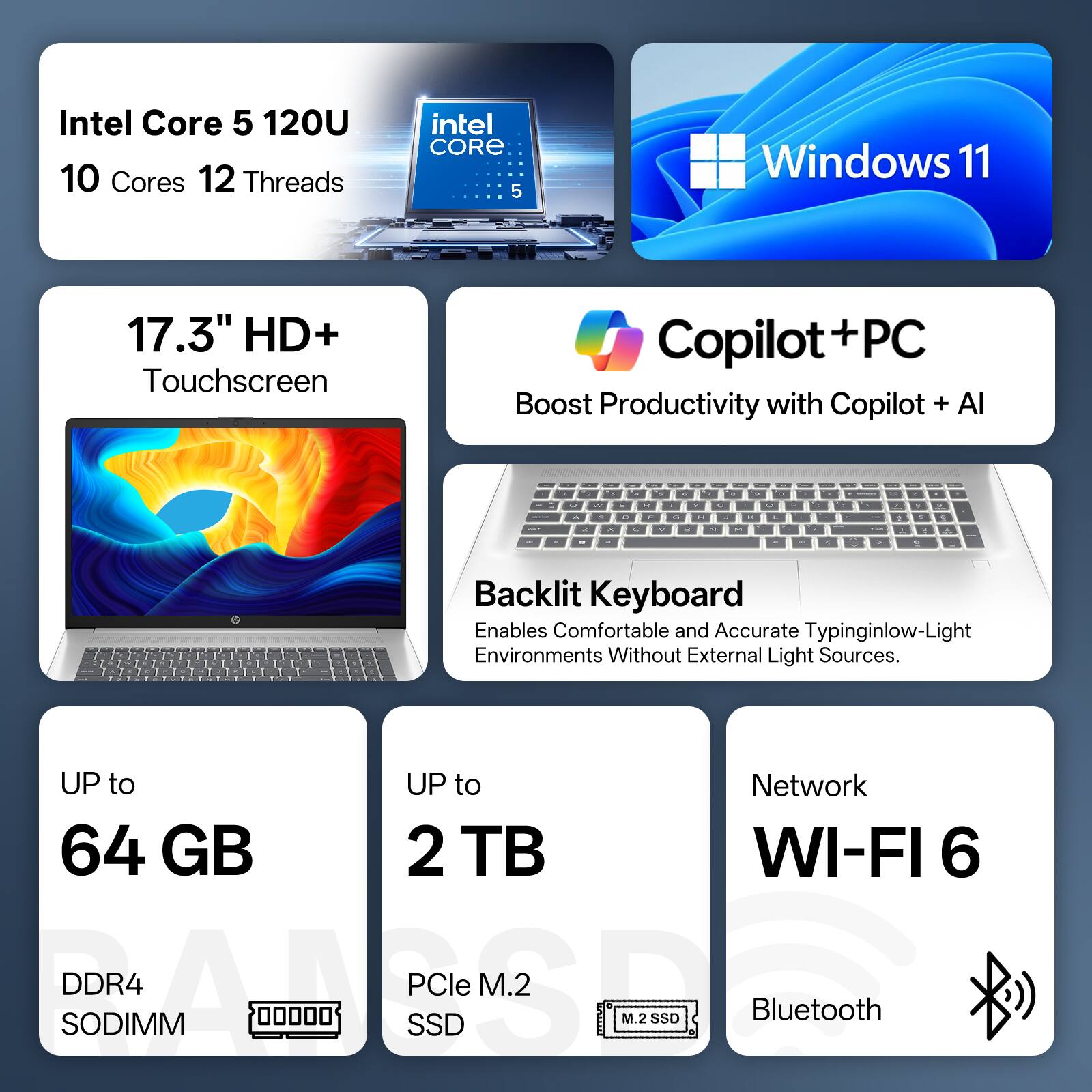 Intel Core 5 120U  
10 Cores 12 Threads  
Intel CORE 5  
Windows 11  
17.3" HD+ Touchscreen  
Copilot+PC  
Boost Productivity with Copilot + AI  

Backlit Keyboard  
Enables Comfortable and Accurate Typing in Low-Light Environments Without External Light Sources  

UP to 64 GB  
DDR4 SODIMM  

UP to 2 TB  
PCIe M.2 SSD  

Network  
WI-FI 6  
Bluetooth