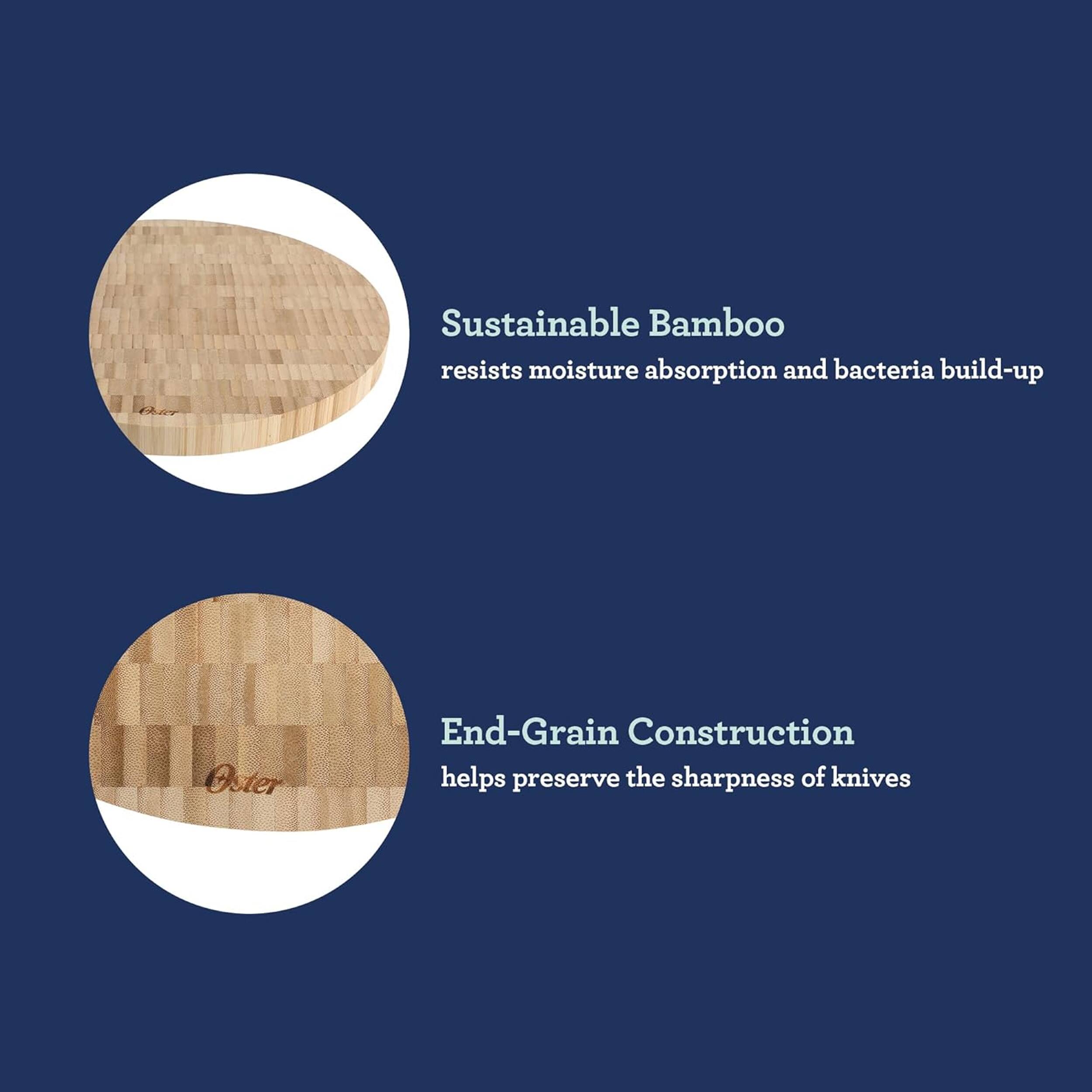 Sustainable Bamboo resists moisture absorption and bacteria build-up. Oster End-Grain Construction helps preserve the sharpness of knives.