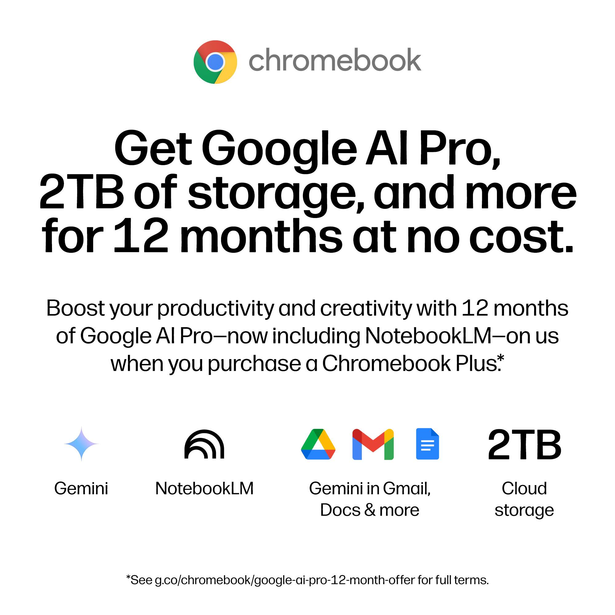 chromebook

Get Google AI Pro, 2TB of storage, and more for 12 months at no cost.

Boost your productivity and creativity with 12 months of Google AI Pro—now including NotebookLM—on us when you purchase a Chromebook Plus.*

Gemini NotebookLM Gemini in Gmail, Docs & more 2TB Cloud storage

*See g.co/chromebook/google-ai-pro-12-month-offer for full terms.