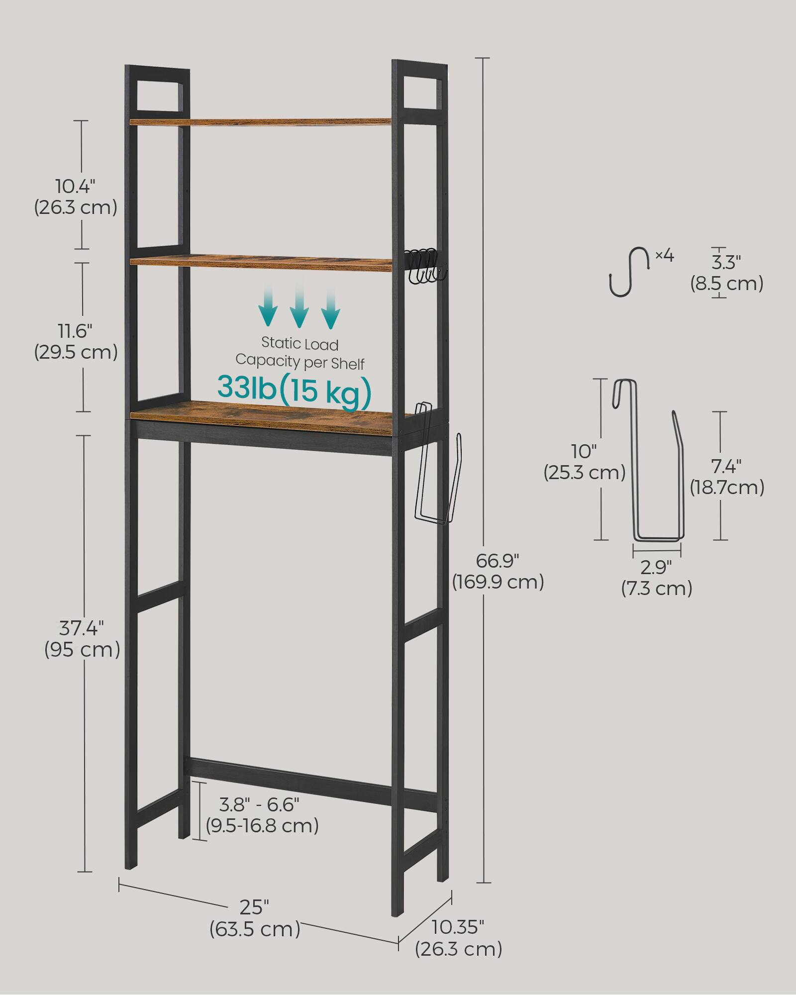 I 10.4" (26.3 cm)  
T 11.6" (29.5 cm)  
37.4" (95 cm)  
Static Load Capacity per Shelf 33lb (15 kg) x4  
3.3" (8.5 cm)  
10" (25.3 cm)  
7.4" (18.7 cm)  
66.9" (169.9 cm)  
2.9" (7.3 cm)  
3.8" - 6.6" (9.5-16.8 cm)  
25" (63.5 cm)  
10.35" (26.3 cm)