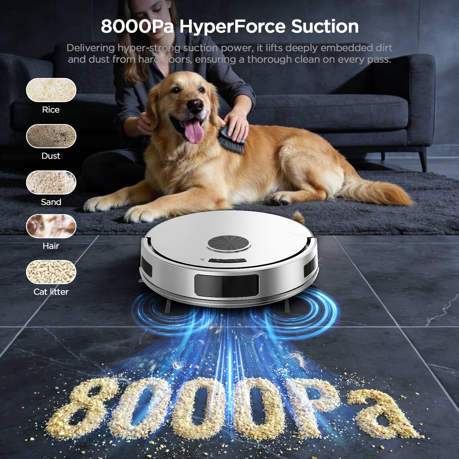8000Pa HyperForce Suction

Delivering hyper-strong suction power, it lifts deeply embedded dirt and dust from hard floors, ensuring a thorough clean on every pass.

- Rice
- Dust
- Sand
- Hair
- Cat litter
