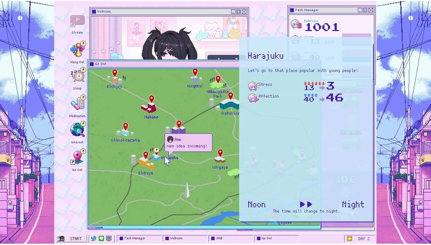Webeam  
Task Manager  
Stream  
Followers 1001  
13 100  
Hang Out!  
Go Out  
Harajuku 40 Let's go to that place popular with young people!  
Sleep 1  
Kichijoji  
Hospital Hikarigaoka Park  
Stress Affection  
13 40  
3 46  
Medication  
Nakano  
Ikebukuro  
7  
Internet P  
Shimokitazawa  
Ame new idea incoming!  
X Go Out  
Hikajuku Shibuya  
Ichigaya  
IDC  
Noon Might The time will change to night.  
COD  
START  
Task Manager  
Webeam  
JINE  
Go Out  
DAY 2