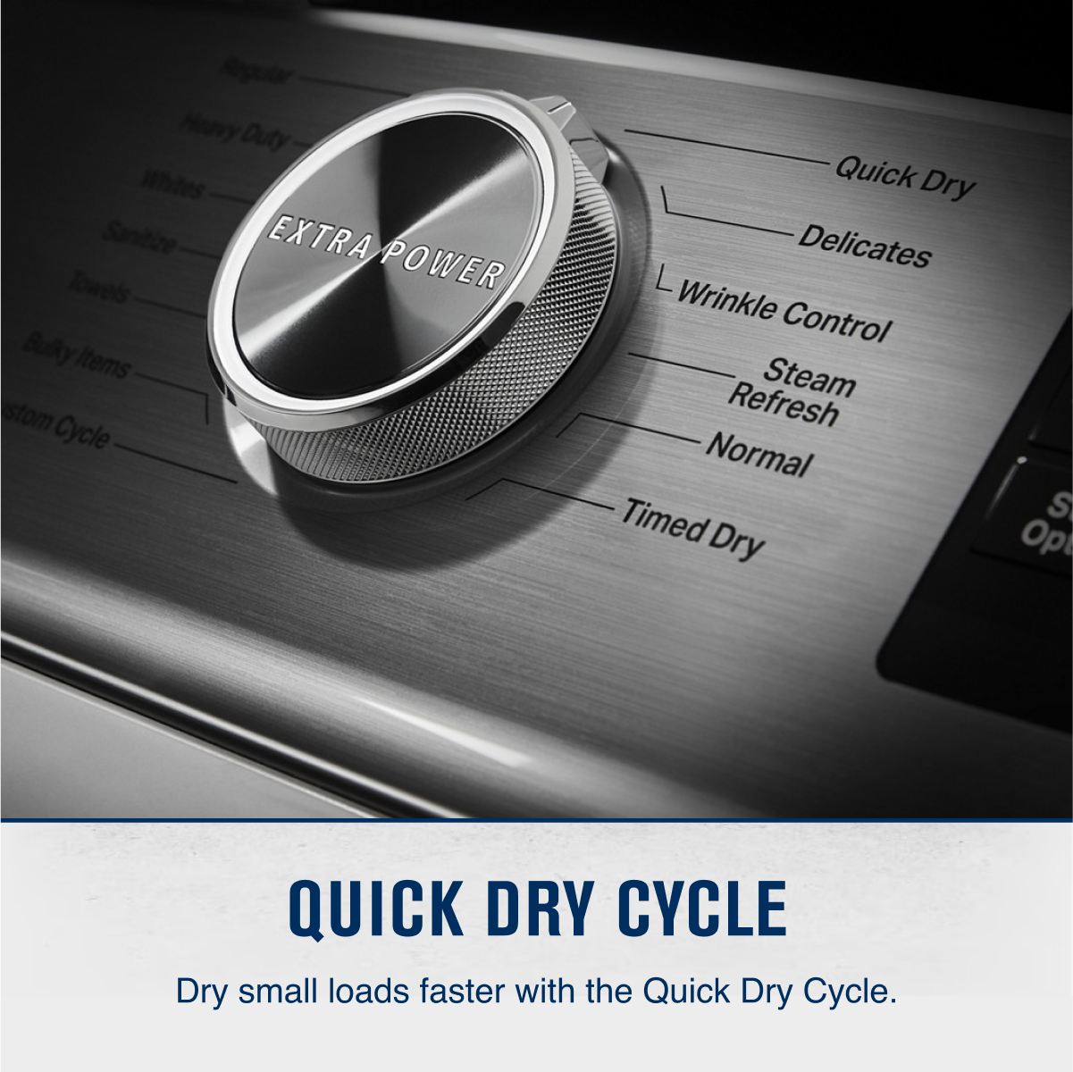 Regular
Heavy Duty
Whites
Sanitize
Towels
Bulky Items
Custom Cycle
EXTRA POWER
Quick Dry
Delicates
Wrinkle Control
Steam Refresh
Normal
Timed Dry
QUICK DRY CYCLE
Dry small loads faster with the Quick Dry Cycle.