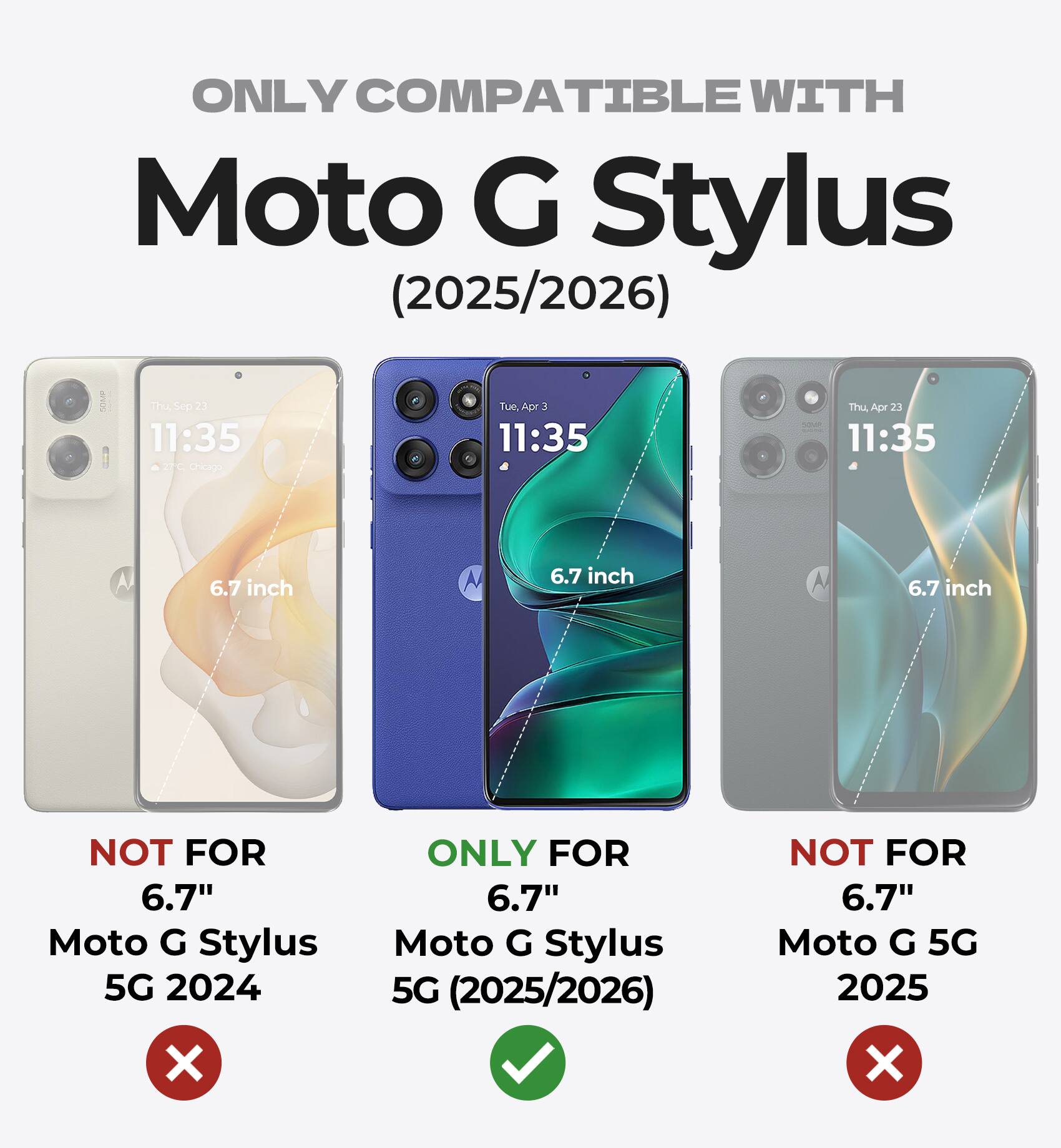 ONLY COMPATIBLE WITH Moto G Stylus (2025/2026)

The Sep 21 11:35 -e Cheapo Tue   11:35 Thu Apr 23 b 11:35 6.7 inch M 6.7 inch 6.7 inch

NOT FOR 6.7" Moto G Stylus 5G 2024

ONLY FOR 6.7" Moto G Stylus 5G (2025/2026)

NOT FOR 6.7" Moto G 5G 2025