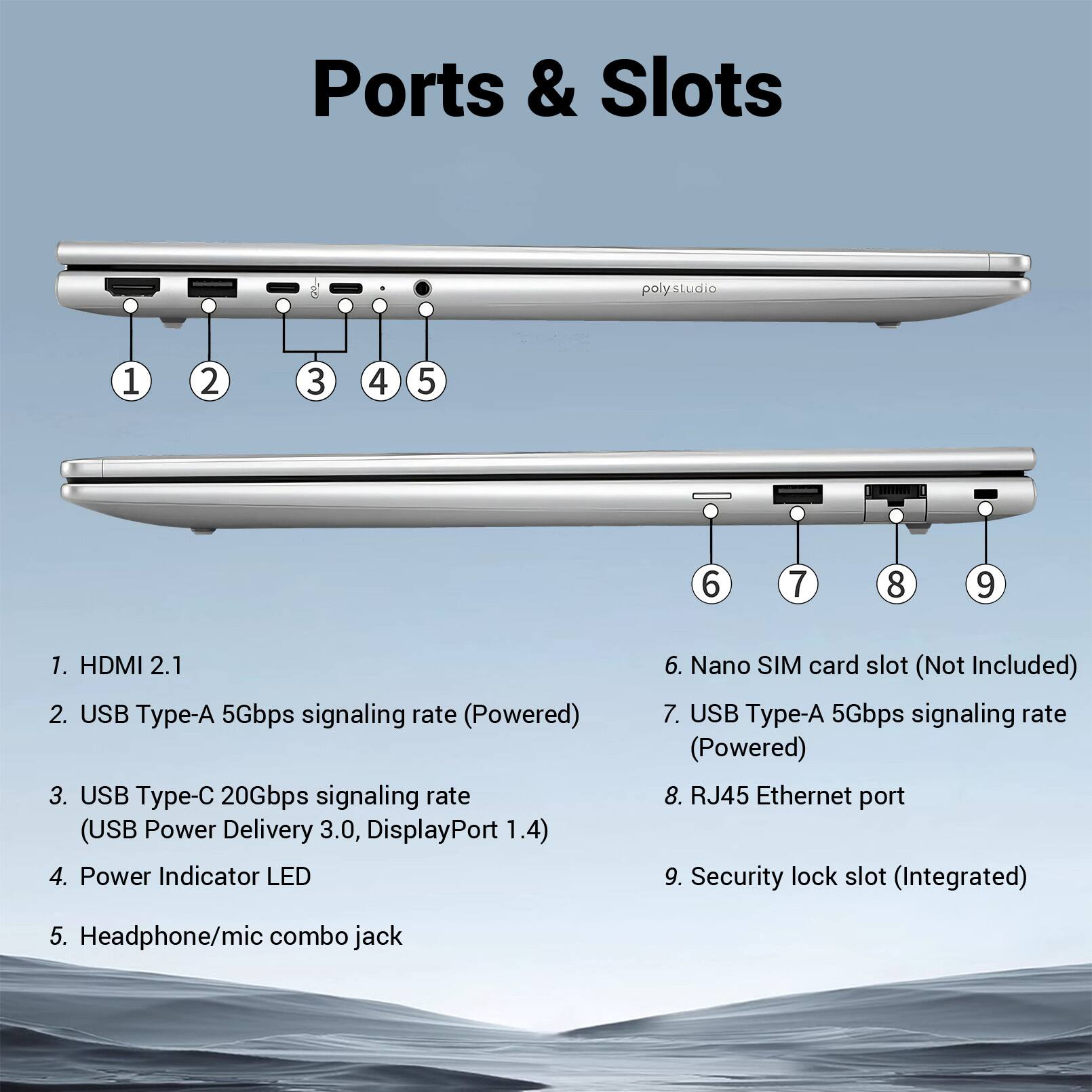 Ports & Slots

1. HDMI 2.1
2. USB Type-A 5Gbps signaling rate (Powered)
3. USB Type-C 20Gbps signaling rate (USB Power Delivery 3.0, DisplayPort 1.4)
4. Power Indicator LED
5. Headphone/mic combo jack
6. Nano SIM card slot (Not Included)
7. USB Type-A 5Gbps signaling rate (Powered)
8. RJ45 Ethernet port
9. Security lock slot (Integrated)