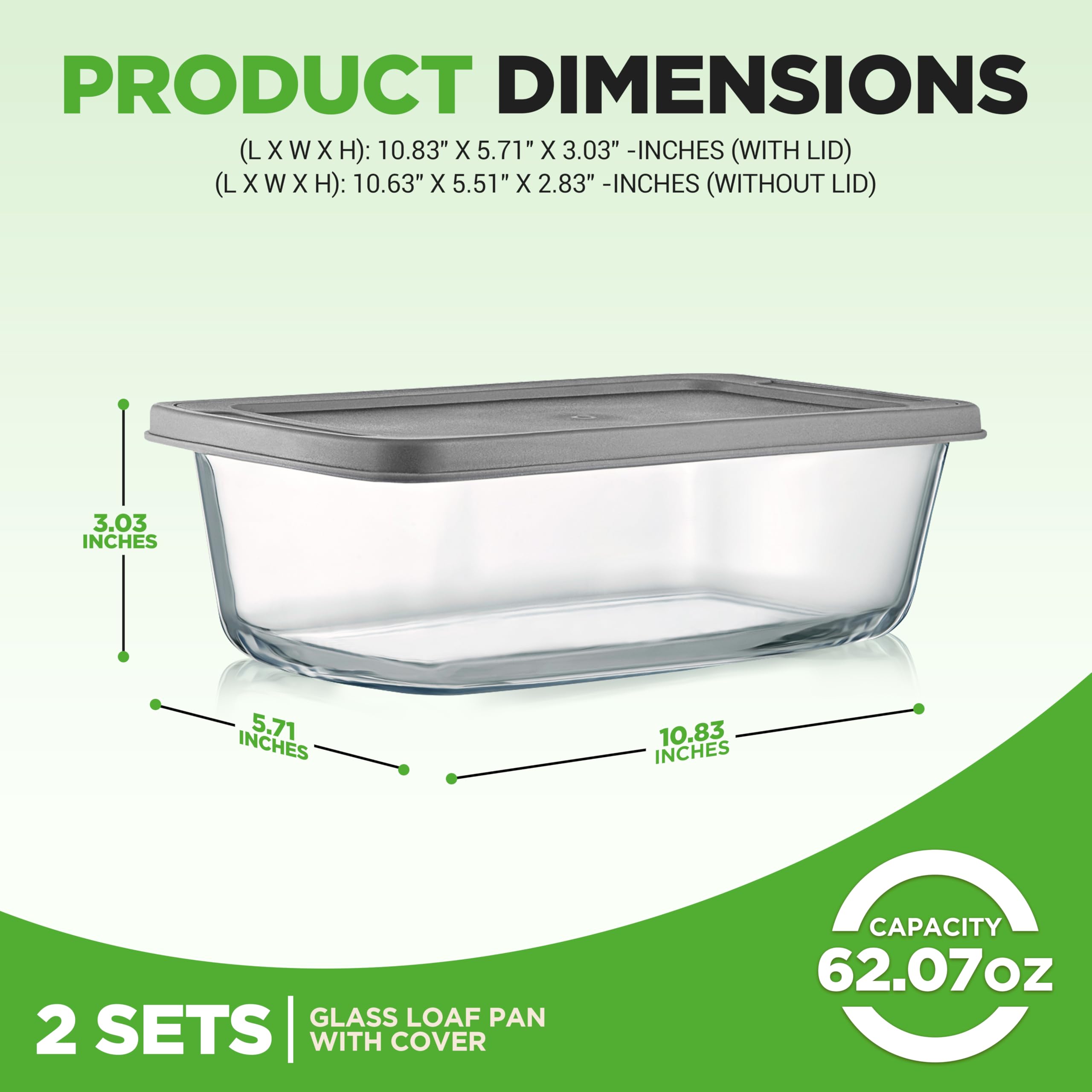 PRODUCT DIMENSIONS (L X W X H): 10.83" X 5.71" X 3.03" - INCHES (WITH LID)  
(L X W X H): 10.63" X 5.51" X 2.83" - INCHES (WITHOUT LID)  

3.03 INCHES  
5.71 INCHES  
10.83 INCHES  

GLASS LOAF PAN  
2 SETS WITH COVER  
CAPACITY 62.07oz