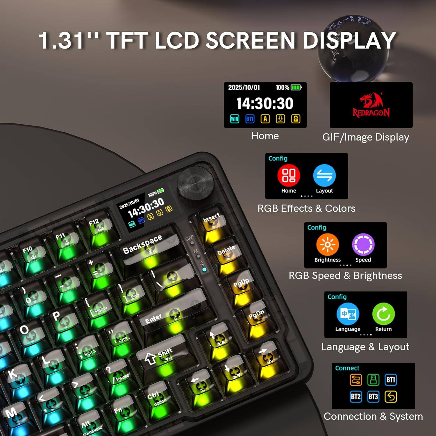 1.31" TFT LCD SCREEN DISPLAY

2025/10/01 100% 14:30:30 WIN BTI A REDRAGON

Home GIF/Image Display Config F11 F10 d d ) O P o L K M -00%  2025/10/01 14:30:30 B d A F12 de Backspace End Home Enter PrSe Scruk Shift ? Pause Ctrl option Fn Alt command Home Layout .... RGB Effects & Colors Insert Config CAP M Delete Brightness Speed RGB Speed & Brightness PgUp Config PgDn Language Return Language & Layout Connect BT1 BT2 T3 Connection & System