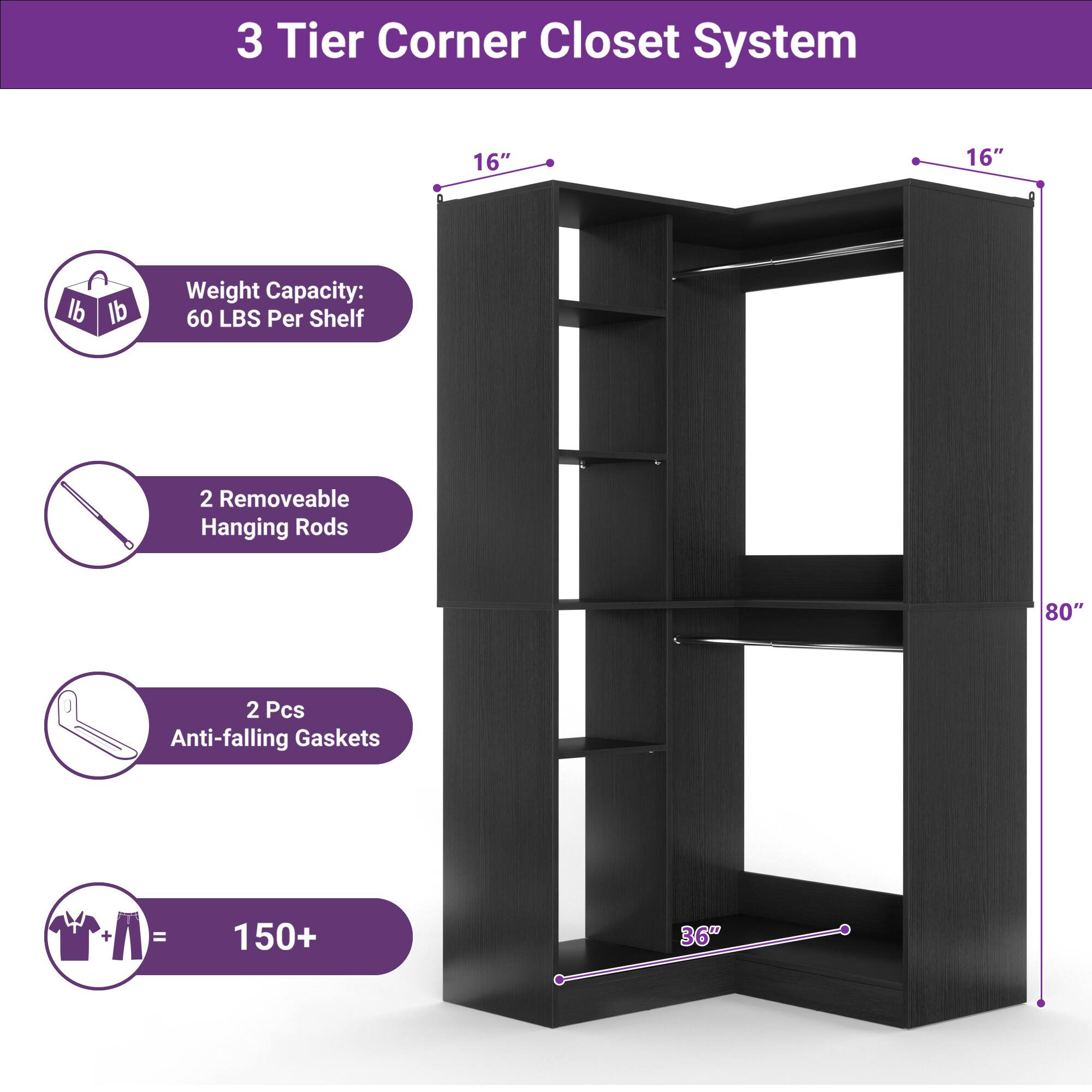 3 Tier Corner Closet System

- 16" x 16"
- Weight Capacity: 60 LBS Per Shelf
- 2 Removable Hanging Rods
- 2 Pcs Anti-falling Gaskets
- 150+ (for clothes)
- 80" height
- 36" depth