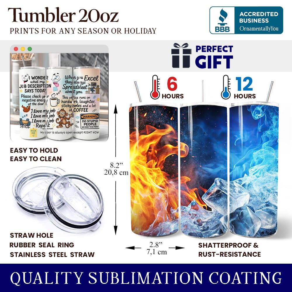 Tumbler 20oz  
PRINTS FOR ANY SEASON OR HOLIDAY  

ACCREDITED BUSINESS  
BBB  
OrnamentallyYou  

I WONDER  
what my JOB DESCRIPTION ON Spreadsheet says TODAY  
Please check your inbox!  
This office runs on negative energy, hard work, laughter, sticky notes and a lot of COFFEE  
I love my job  
I love my job  
WARNING  
NO STUPID PEOPLE  
My door is always open except RIGHT NOW  

PERFECT GIFT  

EASY TO HOLD  
EASY TO CLEAN  

STRAW HOLE  
RUBBER SEAL RING  
STAINLESS STEEL STRAW  

8.2"  
20.8 cm  

2.8"  
7.1 cm  

6 HOURS  
12 HOURS  

SHATTERPROOF & RUST-RESISTANCE  

QUALITY SUBLIMATION COATING