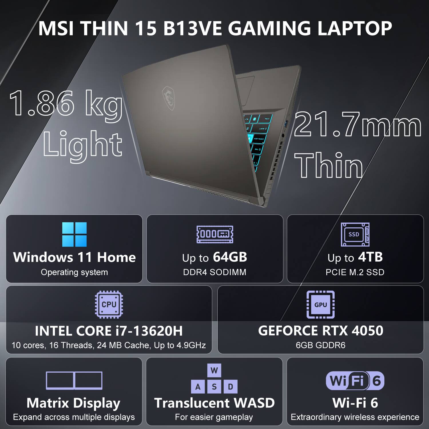 MSI THIN 15 B13VE GAMING LAPTOP

1.86 kg Light
21.7mm Thin

Windows 11 Home Operating System
Up to 64GB DDR4 SODIMM
Up to 4TB PCIe M.2 SSD

CPU: INTEL CORE i7-13620H
10 cores, 16 Threads, 24 MB Cache, Up to 4.9GHz

GPU: GEFORCE RTX 4050
6GB GDDR6

Wi-Fi 6

Matrix Display
Expand across multiple displays

Translucent WASD
For easier gameplay

Extraordinary wireless experience