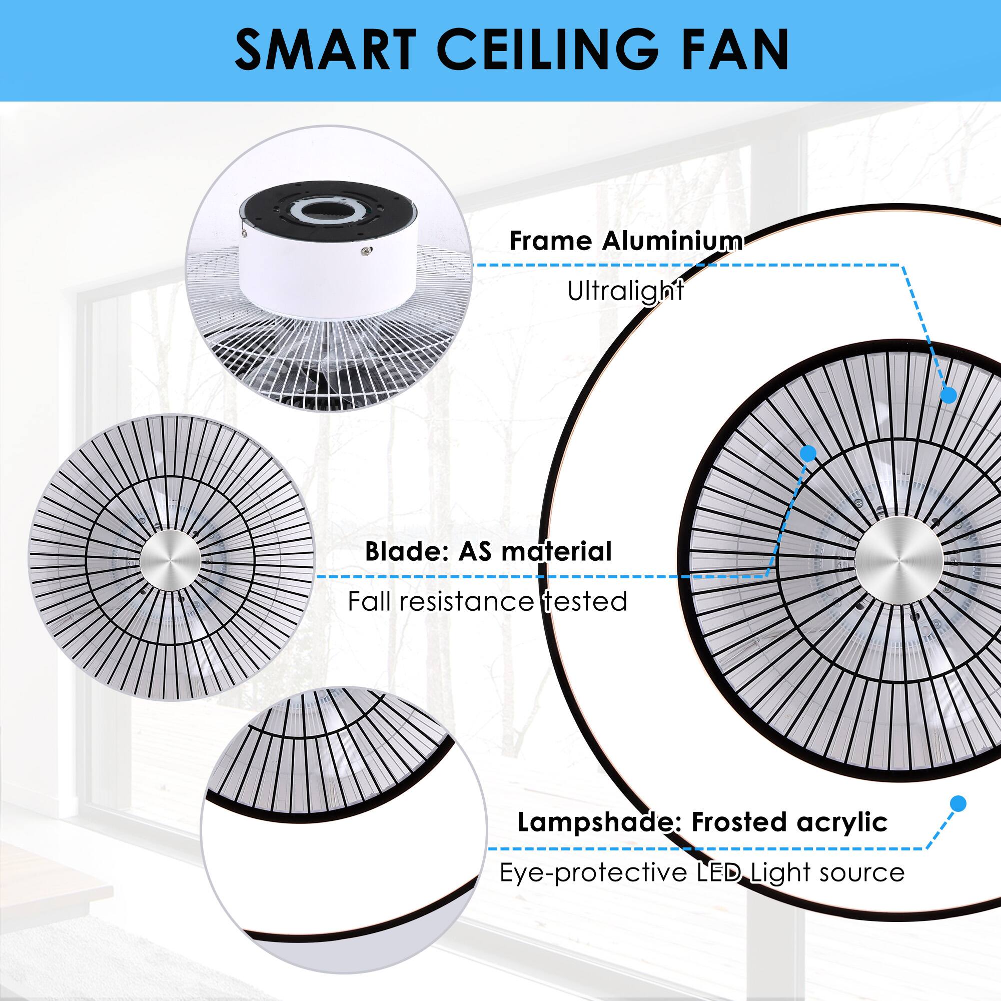 SMART CEILING FAN

Frame: Aluminium  
Ultralight

Blade: AS material  
Fall resistance tested

Lampshade: Frosted acrylic  
Eye-protective LED Light source