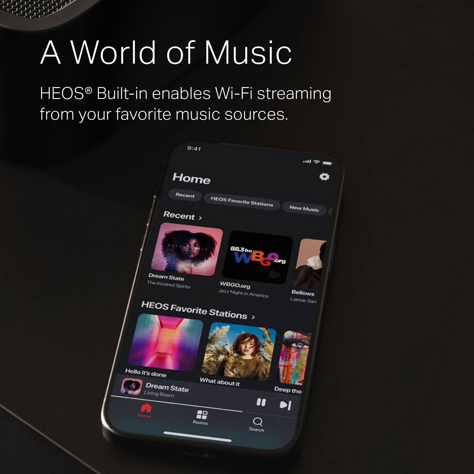 A World of Music with HEOS Built-in enables Wi-Fi streaming from your favorite music sources. 9:41 Home Recent HEOS Favorite Stations Recent New Music 88.3fm WBG org Dream State The Kindred Spirits WBGO.org Jezz Night Bellows in America Lianne La Havas Hello it's done What about it Dream State Living Room Deep the Home Rooms Search