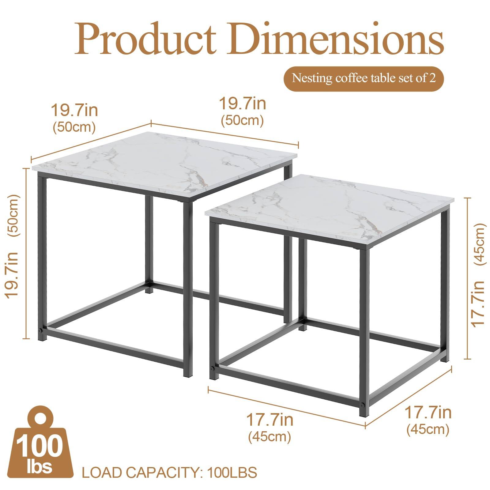Product Dimensions  
Nesting coffee table set of 2  

- Top Table: 19.7in (50cm) x 19.7in (50cm)  
- Bottom Table: 17.7in (45cm) x 17.7in (45cm)  
- Height: 19.7in (50cm)  

Load Capacity: 100LBS