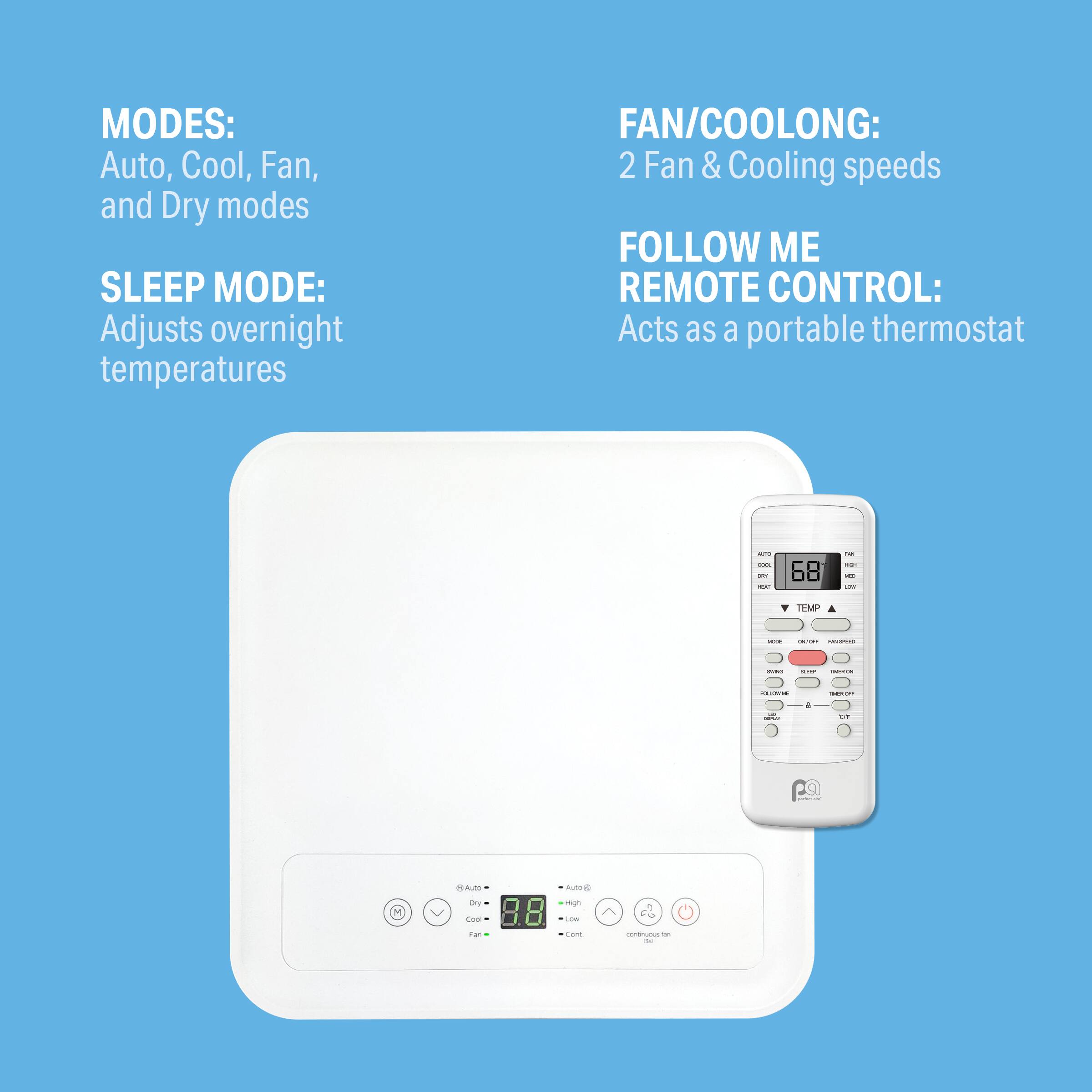 MODES: Auto, Cool, Fan, and Dry modes  
SLEEP MODE: Adjusts overnight temperatures  
FAN/COOLONG: 2 Fan & Cooling speeds  
FOLLOW ME REMOTE CONTROL: Acts as a portable thermostat