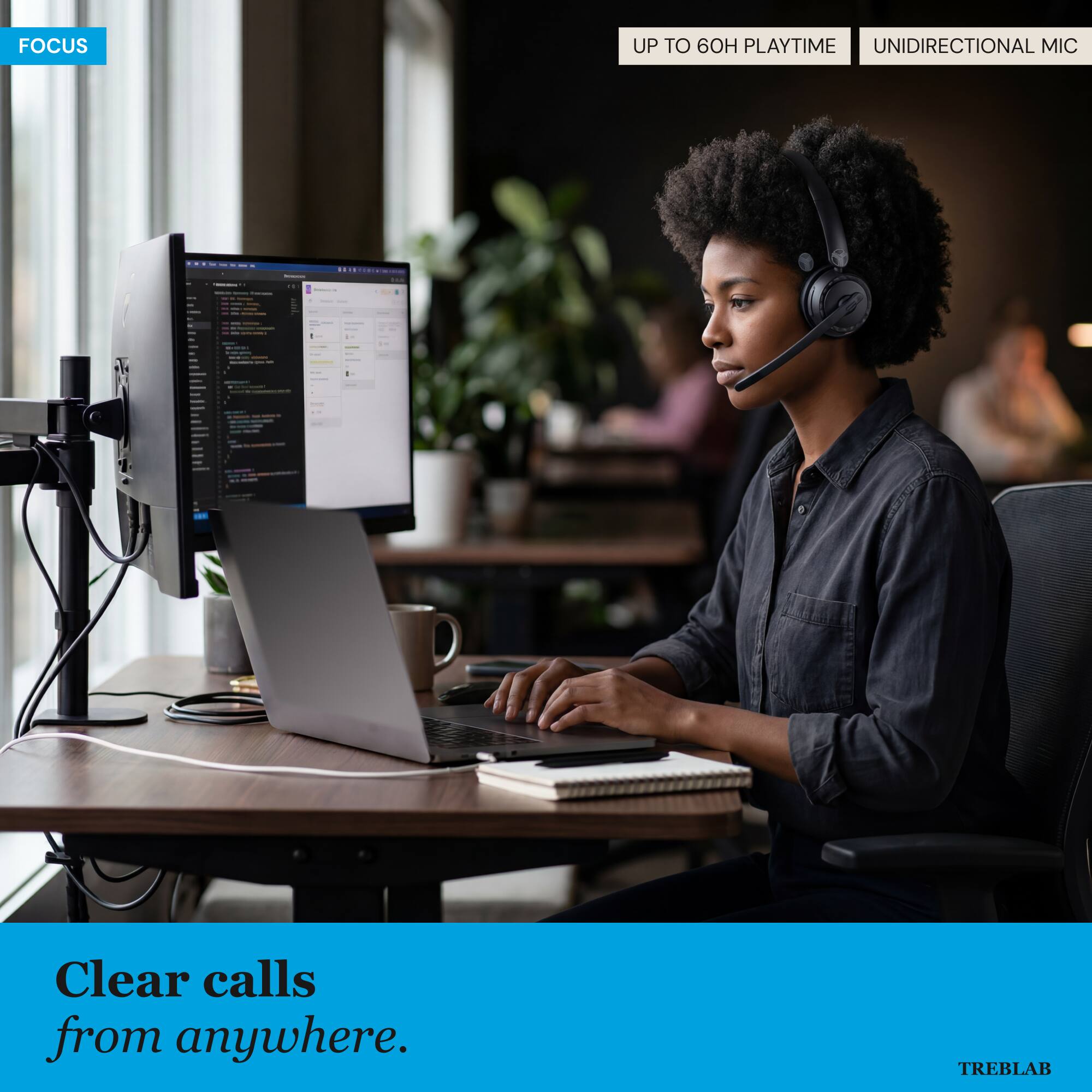 FOCUS

UP TO 60H PLAYTIME
UNIDIRECTIONAL MIC

Clear calls from anywhere.

TREBLAB
