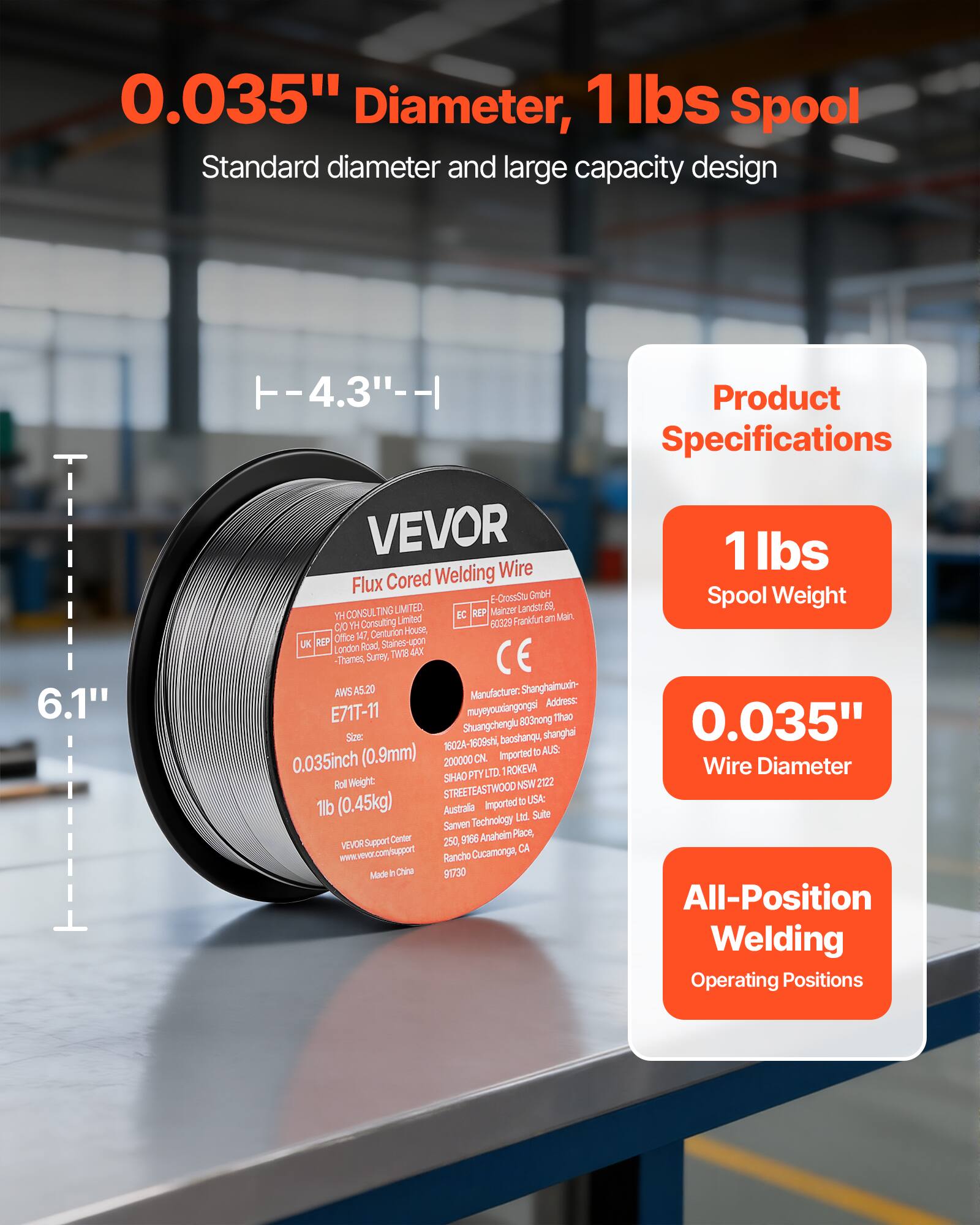 0.035" Diameter, 1 lbs Spool  
Standard diameter and large capacity design  

Product Specifications  
- 1 lbs Spool Weight  
- 0.035" Wire Diameter  
- All-Position Welding Operating Positions  

VEVOR  
Flux Cored Welding Wire  
E71T-11  
AWS A5.20  
Size: 0.035inch (0.9mm)  
Roll Weight: 1lb (0.45kg)  
Imported from China  

Manufacturer: Shanghaimuini  
Address: Shuangchuang, Baoshanqu, Shanghai  

VEVOR Support Center  
www.vevor.com/support  

Made in China  

YH CONSULTING LIMITED  
Frankfurt am Main, Germany  
60329  
14, Centurion House, Staines-upon-Thames, Surrey, UK  
London Roxt Tw8 4AX  

SHAO Technology Ltd.  
916 Anaheim Place, Rancho Cucamonga, CA 91302