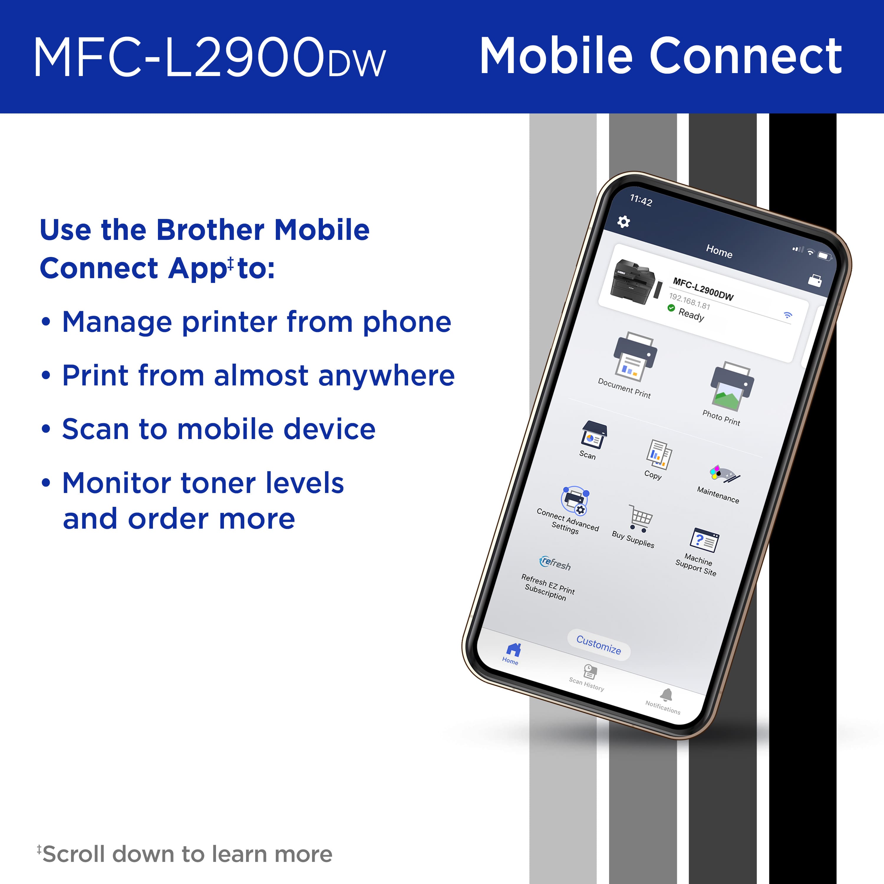 Use the Brother Mobile Connect App to:
* Manage printer from phone
* Print from almost anywhere
* Scan to mobile device
* Monitor toner levels and order more
11:42 Hame 192168181 192 MFG-L2900DW t6d Ready Doeument Prin Plvalo Print Scan Coey Mainterance Connect Settings Advenced Buy Supples fresh Subport Machine Sae Refresh EZ Subscription Print PAma Customize Scam - Medications
* Scroll down to learn more