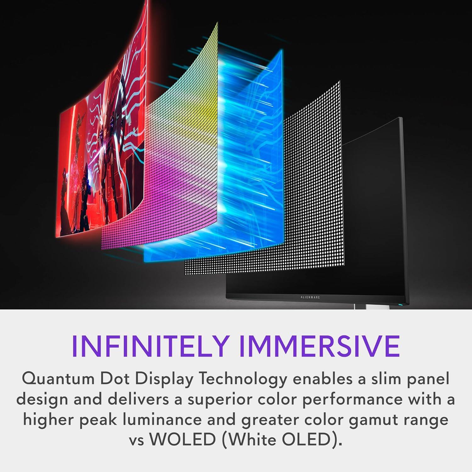 INFINITELY IMMERSIVE

Quantum Dot Display Technology enables a slim panel design and delivers a superior color performance with a higher peak luminance and greater color gamut range vs WOLED (White OLED).
