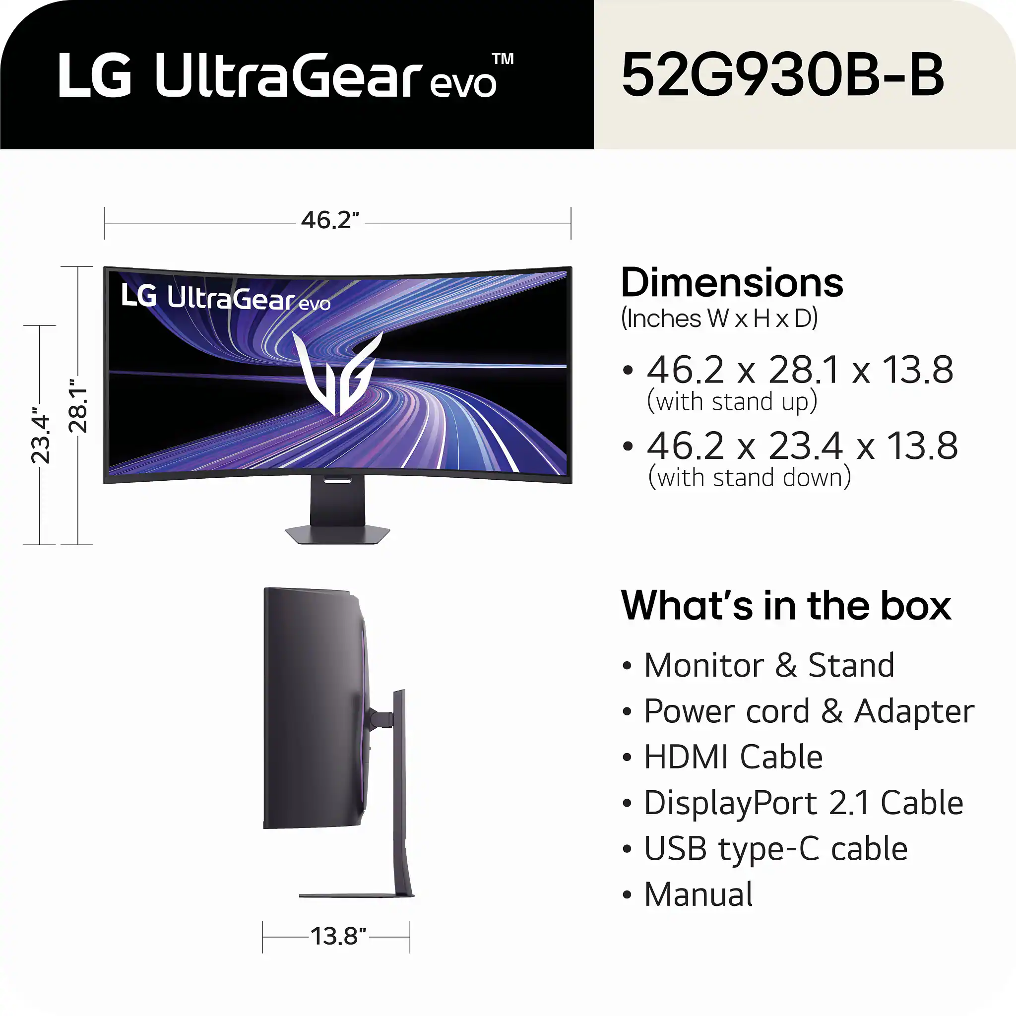 LG UltraGear evo 52G930B-B

Dimensions (Inches W x H x D)
- 46.2 x 28.1 x 13.8 (with stand up)
- 46.2 x 23.4 x 13.8 (with stand down)

What's in the box
- Monitor & Stand
- Power cord & Adapter
- HDMI Cable
- DisplayPort 2.1 Cable
- USB type-C cable
- Manual