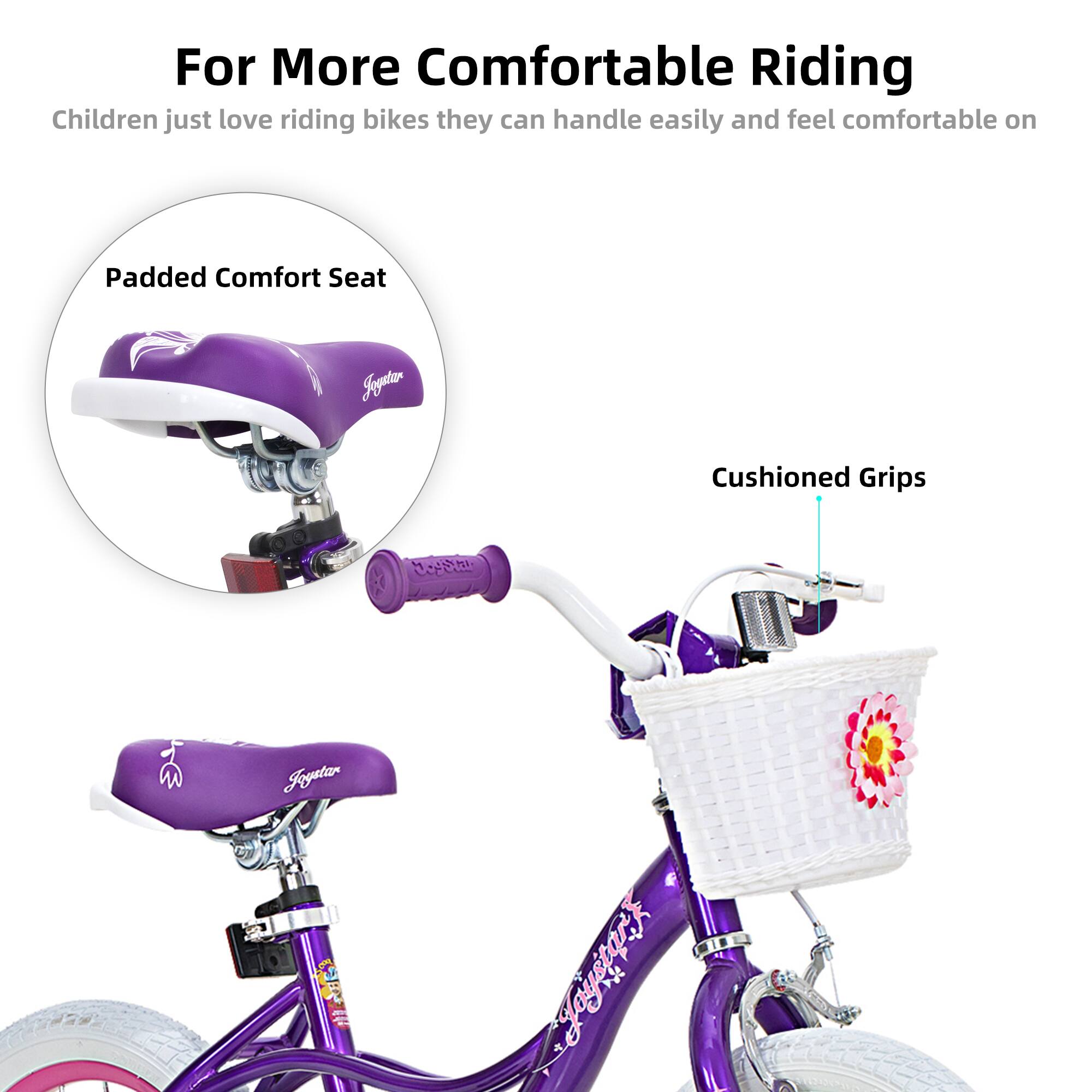 For More Comfortable Riding  
Children just love riding bikes they can handle easily and feel comfortable on  

Padded Comfort Seat  
Cushioned Grips