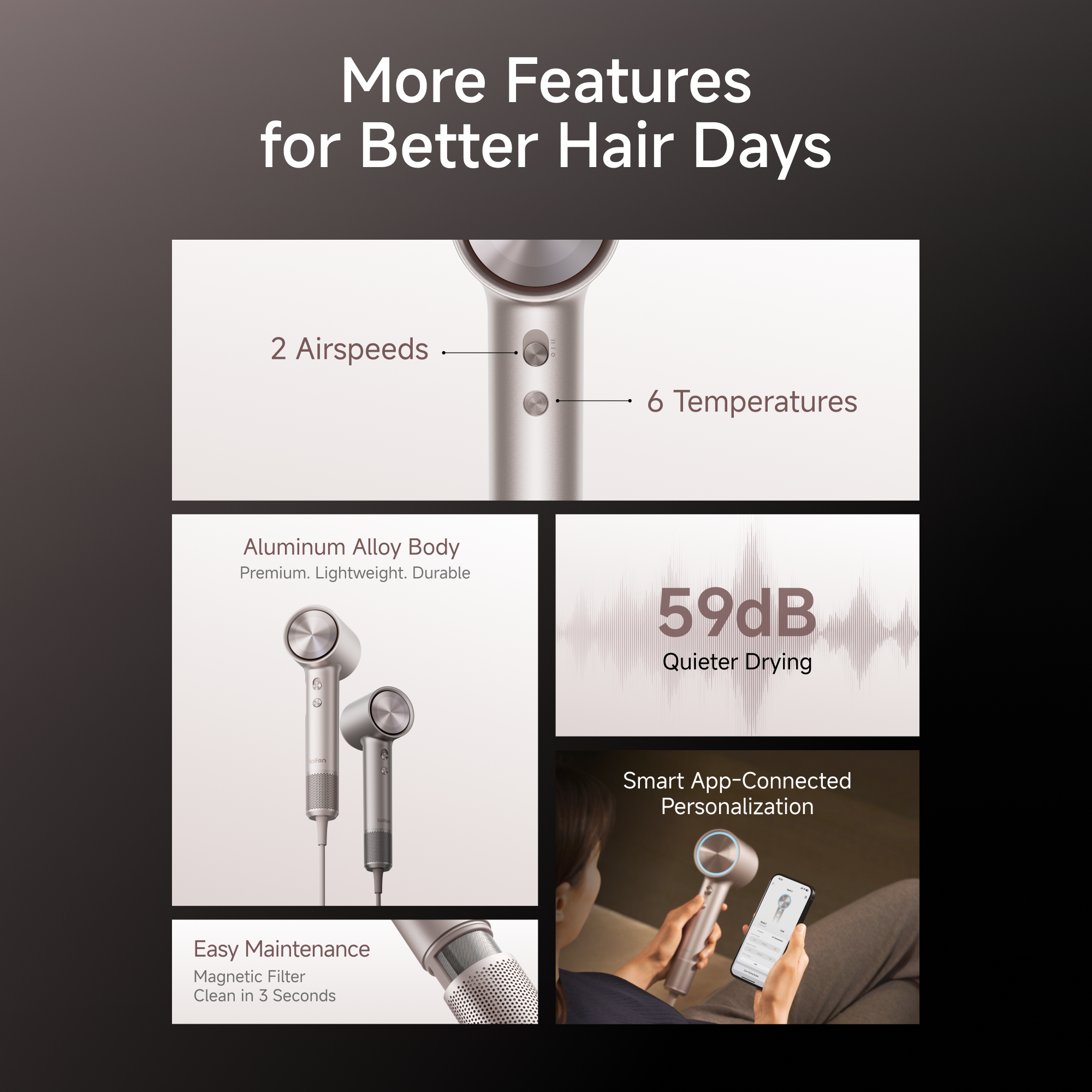 More Features for Better Hair Days

- 2 Airspeeds
- 6 Temperatures
- Aluminum Alloy Body: Premium, Lightweight, Durable
- 59dB Quieter Drying
- Smart App-Connected Personalization
- Easy Maintenance: Magnetic Filter Clean in 3 Seconds