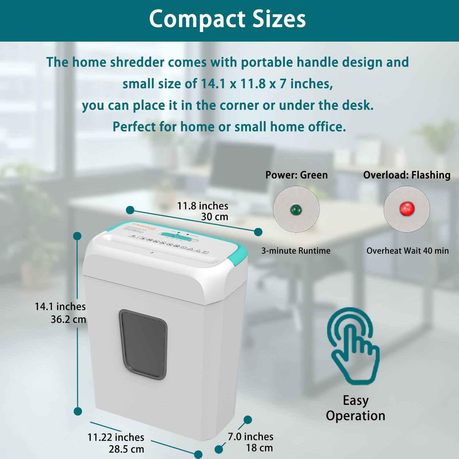 Compact Sizes

The home shredder comes with a portable handle design and small size of 14.1 x 11.8 x 7 inches, you can place it in the corner or under the desk. Perfect for home or small home office.

- Power: Green
- Overload: Flashing
- 3-minute Runtime
- Overheat Wait 40 min
- Easy Operation

Dimensions:
- 14.1 inches (36.2 cm)
- 11.8 inches (30 cm)
- 11.22 inches (28.5 cm)
- 7.0 inches (18 cm)