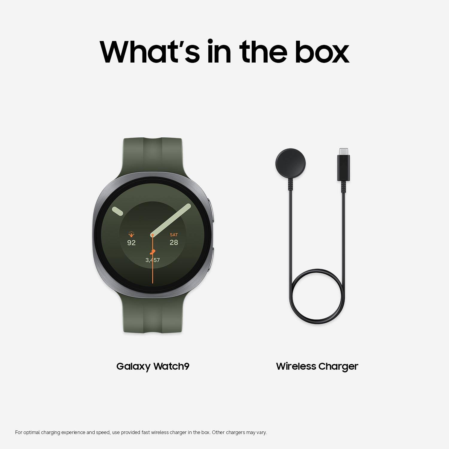 What's in the box

92
SAT 28
3,457

Galaxy Watch9
Wireless Charger

For optimal charging experience and speed, use provided fast wireless charger in the box. Other chargers may vary.
