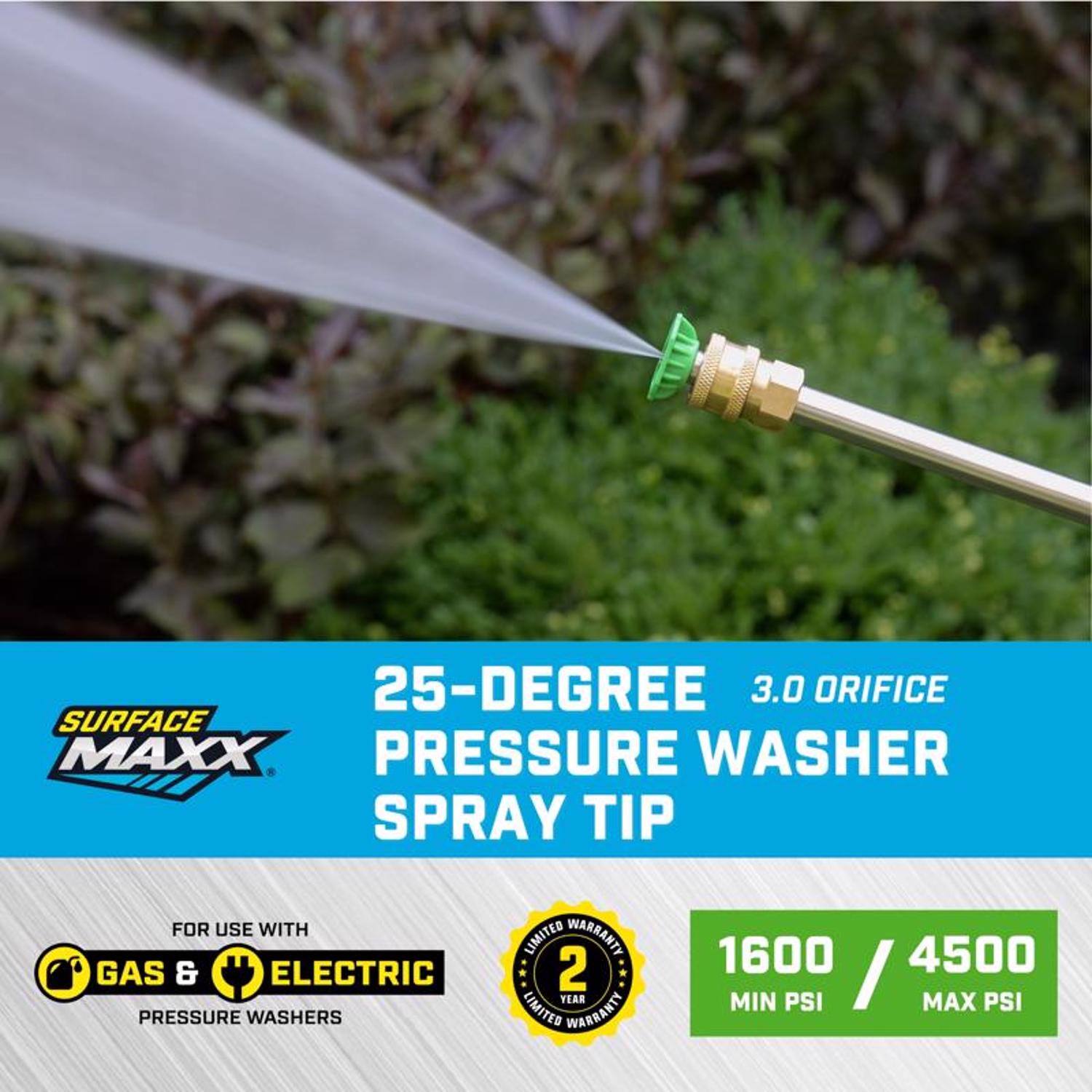 25-Degree 3.0 Orifice Surface Maxx Pressure Washer Spray Tip for use with Gas & Electric Pressure Washers  
Limited Warranty: 2 Year  
1600 Min PSI / 4500 Max PSI