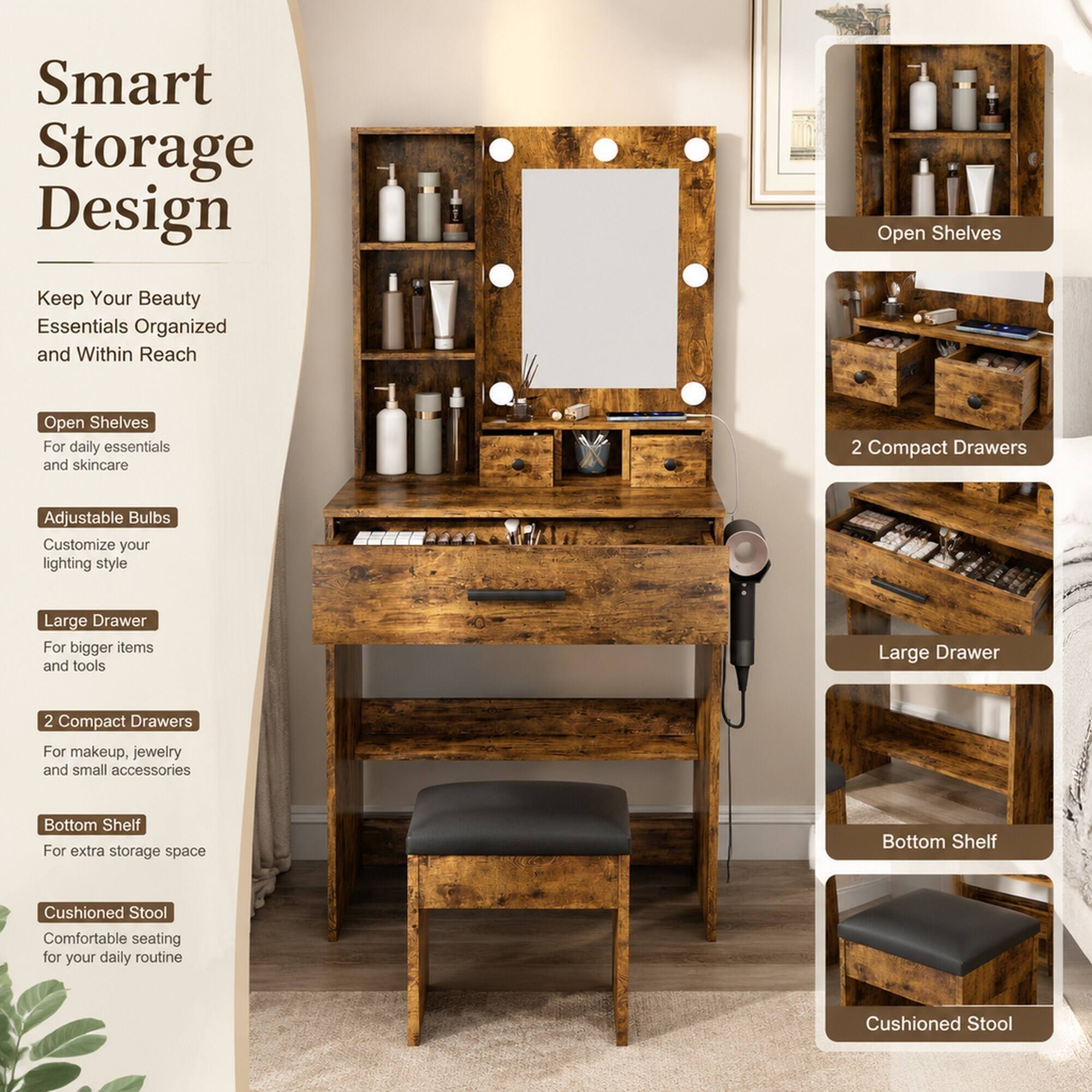 Smart Storage Design

Keep Your Beauty Essentials Organized and Within Reach

- Open Shelves
  - For daily essentials and skincare

- Adjustable Bulbs
  - Customize your lighting style

- Large Drawer
  - For bigger items and tools

- 2 Compact Drawers
  - For makeup, jewelry, and small accessories

- Bottom Shelf
  - For extra storage space

- Cushioned Stool
  - Comfortable seating for your daily routine