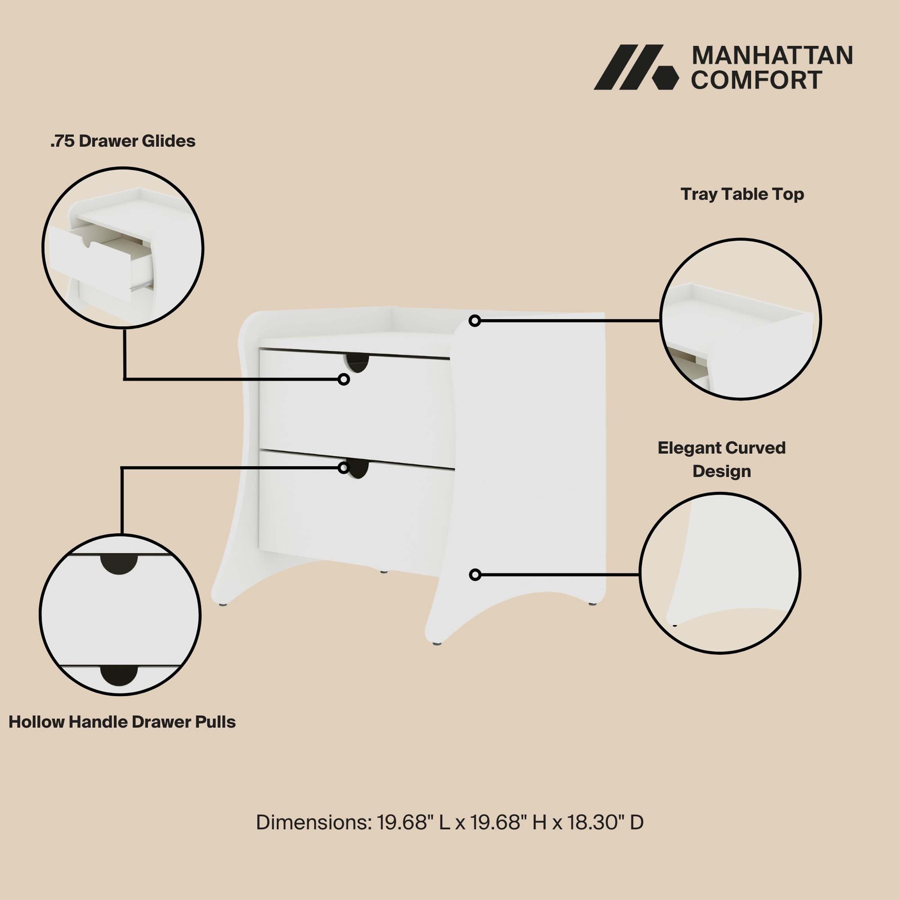 MANHATTAN COMFORT

- .75 Drawer Glides
- Tray Table Top
- Elegant Curved Design
- Hollow Handle Drawer Pulls

Dimensions: 19.68" L x 19.68" H x 18.30" D