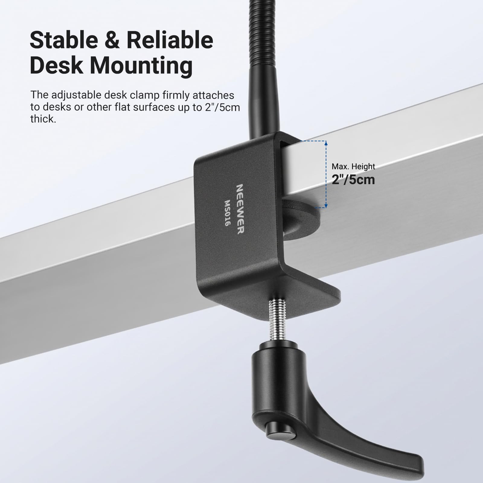 Stable & Reliable Desk Mounting

The adjustable desk clamp firmly attaches to desks or other flat surfaces up to 2"/5cm thick.

MS016 NEENER

Max. Height 2"/5cm