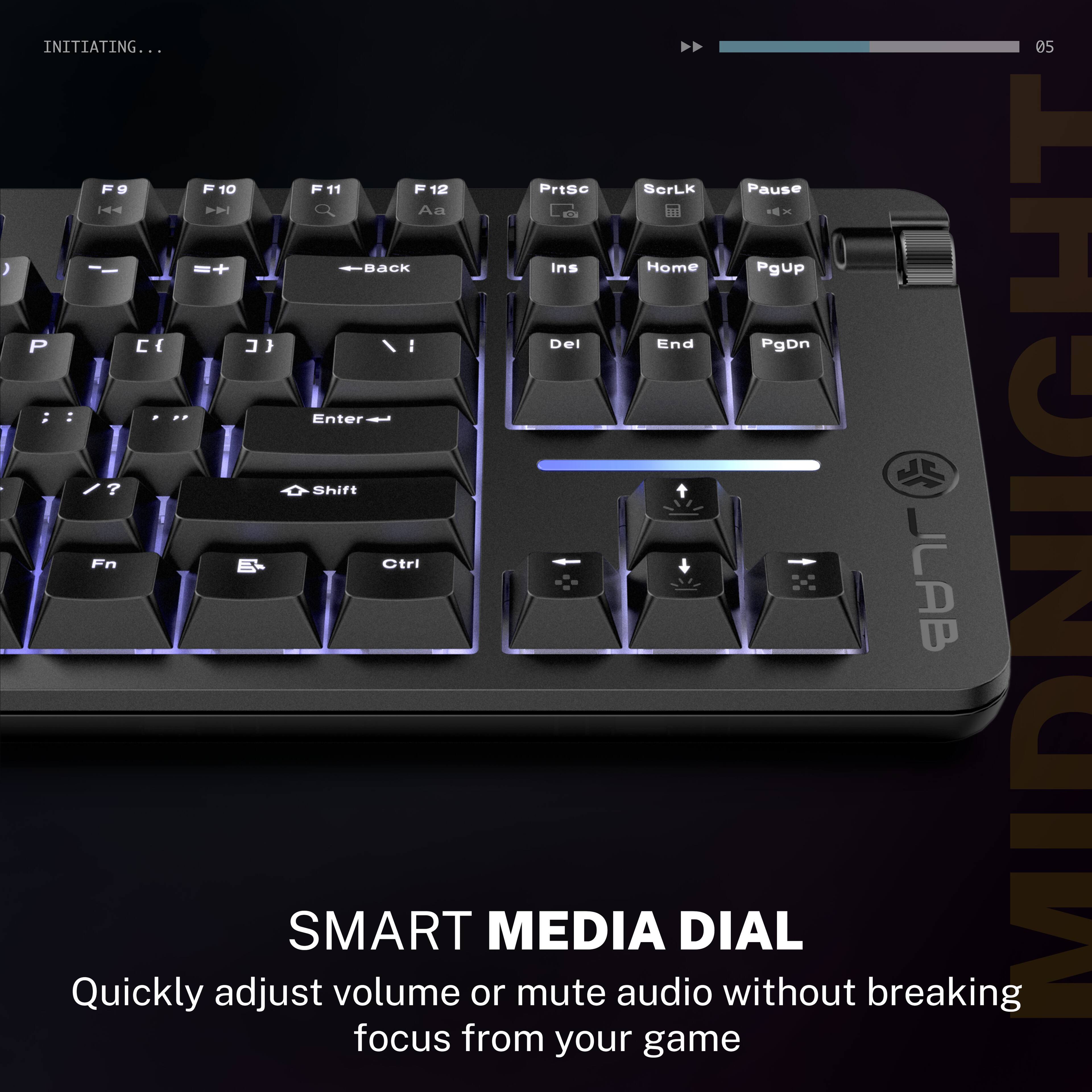 INITIATING...

05 F9 10 F11 12 PrtSc ScrLk Pause 1 A - ) + Back Ins Home PgUp P C { } I Del End PgDn ; Enter ? Shift Quickly Fn adjust B- SMART volume Ctrl or MEDIA mute audio DIAL without breaking JLAB MIDNIGHT focus from your game

SMART MEDIA DIAL
Quickly adjust volume or mute audio without breaking focus from your game