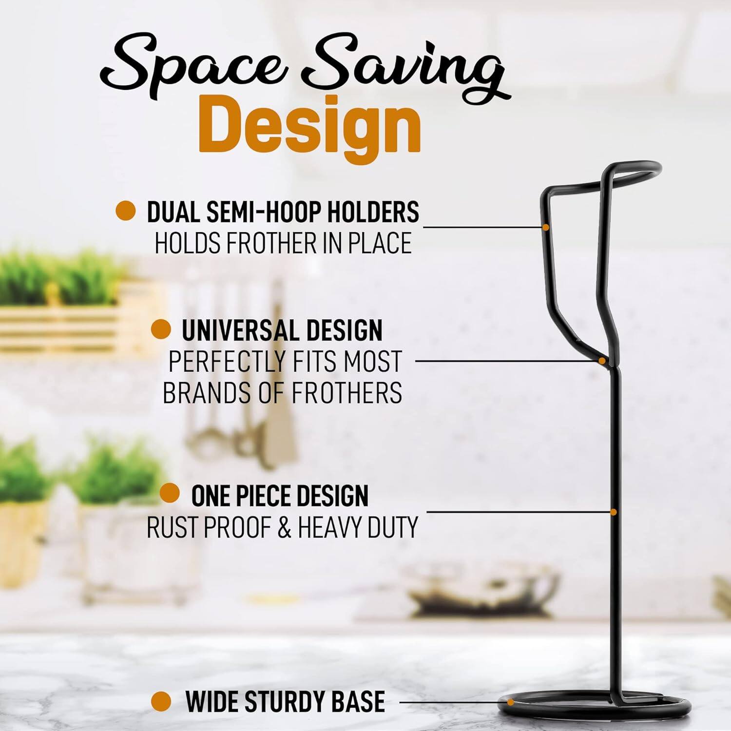 Space Saving Design

- DUAL SEMI-HOOP HOLDERS
  HOLDS FROTHER IN PLACE

- UNIVERSAL DESIGN
  PERFECTLY FITS MOST BRANDS OF FROTHERS

- ONE PIECE DESIGN
  RUST PROOF & HEAVY DUTY

- WIDE STURDY BASE