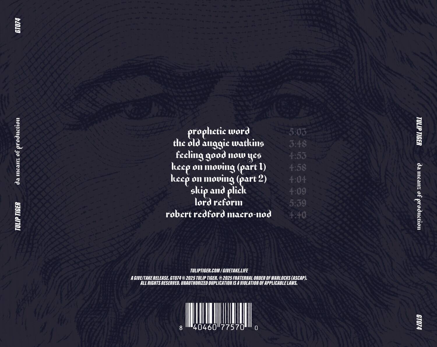 GT074 production of mean:  
da TIGER TULIP  
prophetic word 5:03  
the old auggie watkins 3:48  
feeling good now yes 4:53  
keep on moving (part 1) 4:58  
keep on moving (part 2) 4:04  
skip and plick 4:09  
lord reform 5:39  
robert redford macro-nod 4:40  

TULIP TIGER  
da meant of production  
TULIPTIGER.COM / GIVETAKE.LIFE  

A GIVE/TAKE RELEASE.  
GT074 © 2025 TULIP TIGER. © 2025 FRATERNAL ORDER OF WARLOCKS (ASCAP).  
ALL RIGHTS RESERVED. UNAUTHORIZED DUPLICATION IS A VIOLATION OF APPLICABLE LAWS.  

8 40460 77570 0