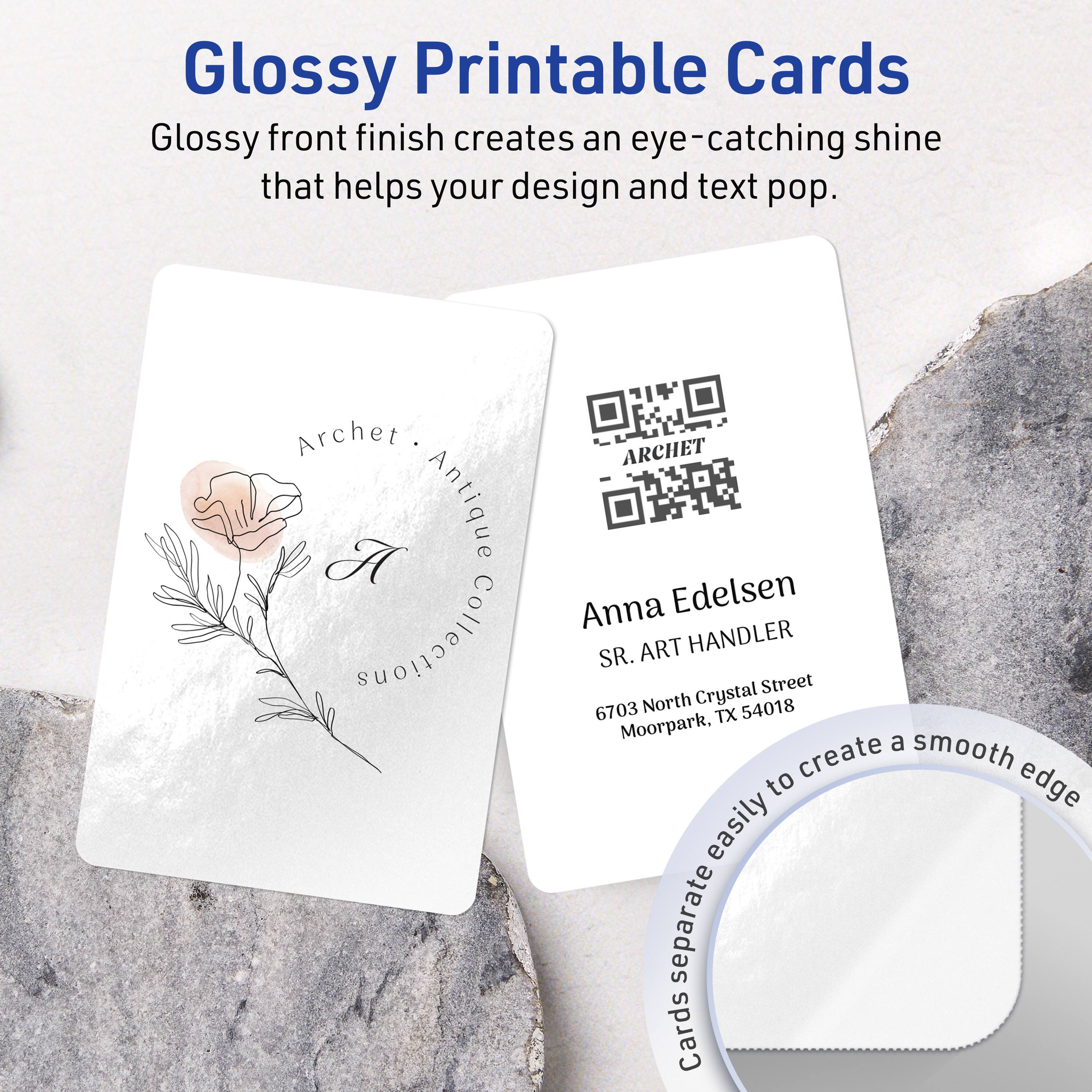 Glossy Printable Cards

Glossy front finish creates an eye-catching shine that helps your design and text pop.

Archet Antique Anna Edelsen Collections ART HANDLER SR.  
Crystal Street  
6703 North 54018 TX Moorpark

Anna Edelsen  
SR. ART HANDLER  
6703 North Crystal Street  
Moorpark, TX 54018

Cards separate easily to create a smooth edge.