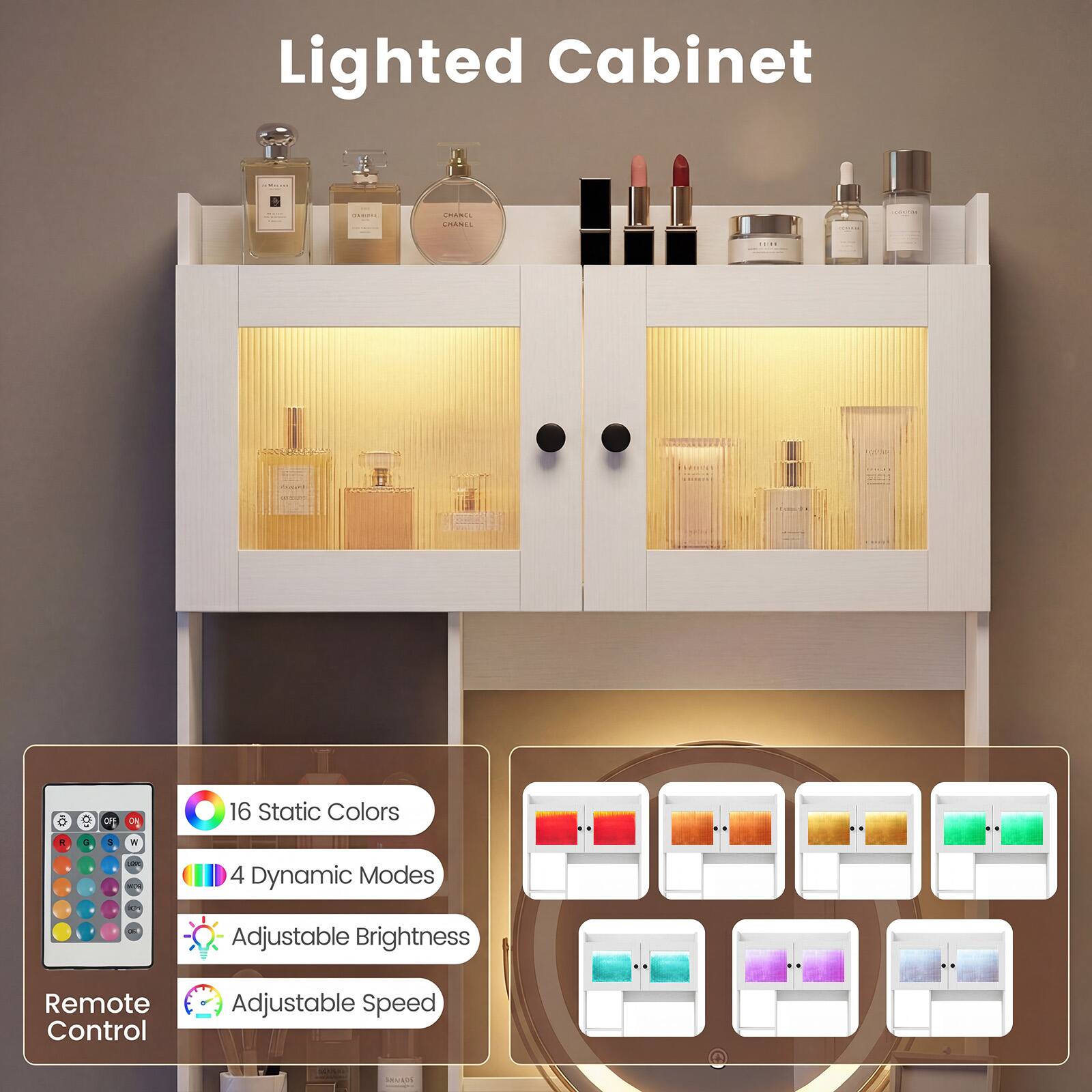 Lighted Cabinet

CHANCE CHANEL

ON

16 Static Colors

4 Dynamic Modes

Adjustable Brightness

Remote Control

Adjustable Speed