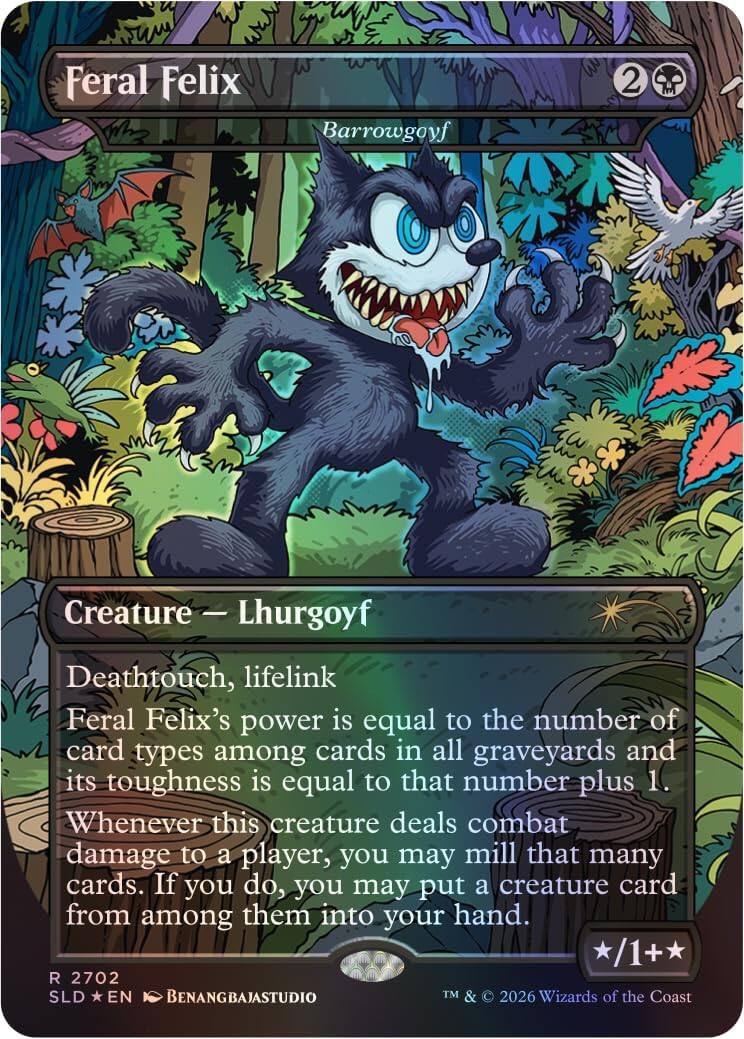 Feral Felix  
Barrowgoyf  
2  
Creature - Lhurgoyf  
Deathtouch, lifelink  
Feral Felix's power is equal to the number of card types among cards in all graveyards and its toughness is equal to that number plus 1.  
Whenever this creature deals combat damage to a player, you may mill that many cards. If you do, you may put a creature card from among them into your hand.  
/1+  
R 2702  
SLD * EN  
BENANGBAJASTUDIO  
TM & © 2026 Wizards of the Coast