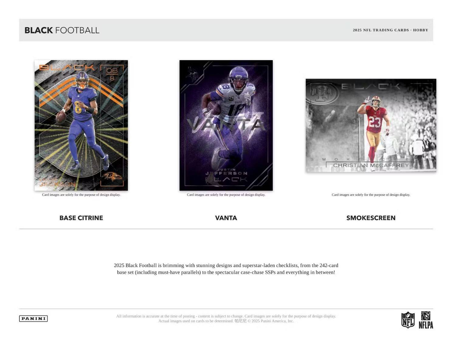 **BLACK FOOTBALL**

2025 NFL TRADING CARDS • HOBBY

---

**BASE CITRINE**

**VANTA**

**SMOKESCREEN**

---

2025 Black Football is brimming with stunning designs and superstar-laden checklists, from the 242-card base set (including must-have parallels) to the spectacular case-chase SSPs and everything in between!

---

Card images are solely for the purpose of design display.

All information is accurate at the time of posting - content is subject to change. Card images are solely for the purpose of design display. Actual images used on cards to be determined. © 2025 Panini America, Inc.

---

PANINI

NFL NFLPA