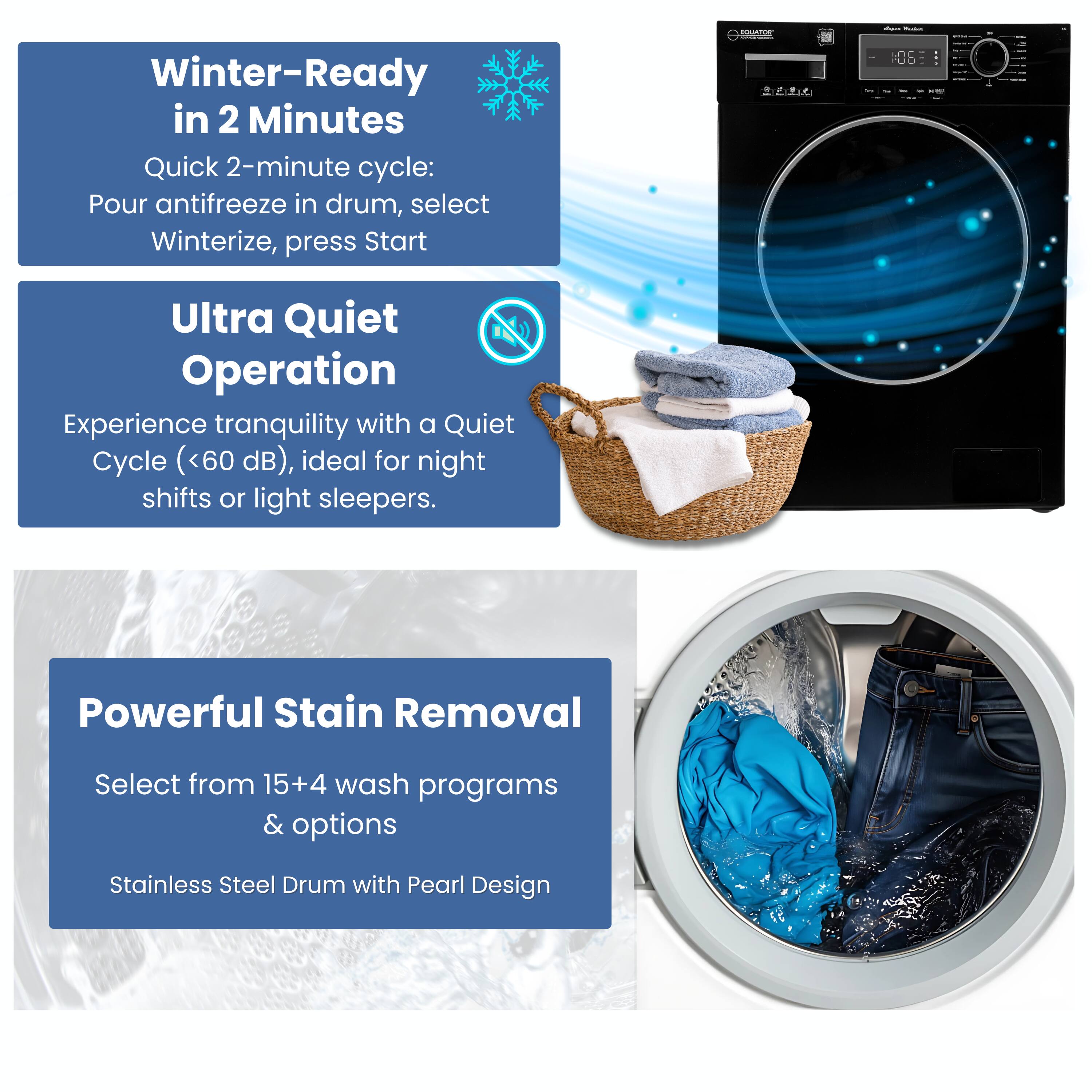 Winter-Ready in 2 Minutes  
Quick 2-minute cycle: Pour antifreeze in drum, select Winterize, press Start  

Ultra Quiet Operation  
Experience tranquility with a Quiet Cycle (<60 dB), ideal for night shifts or light sleepers.  

Powerful Stain Removal  
Select from 15+4 wash programs & options  
Stainless Steel Drum with Pearl Design