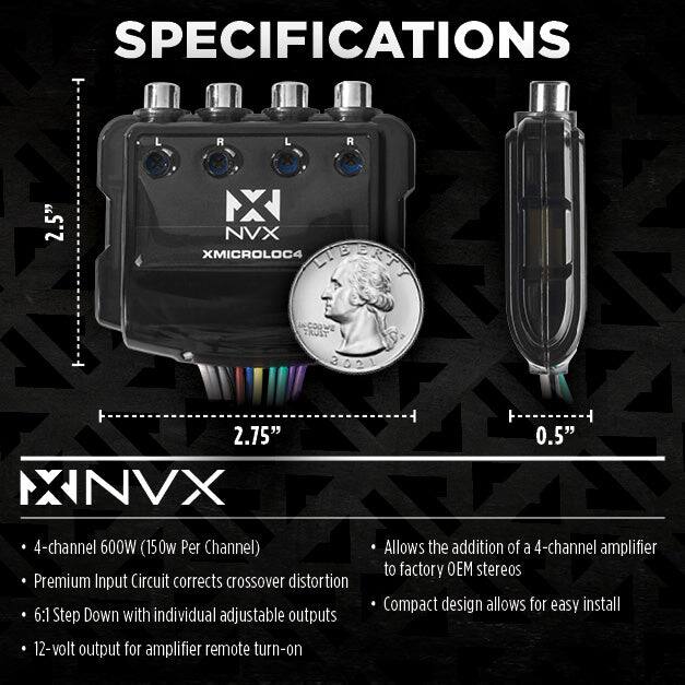 SPECIFICATIONS

- 4-channel 600W (150W Per Channel)
- Premium Input Circuit corrects crossover distortion
- 6:1 Step Down with individual adjustable outputs
- 12-volt output for amplifier remote turn-on
- Allows the addition of a 4-channel amplifier to factory OEM stereos
- Compact design allows for easy install

Dimensions:
- 2.5" (L)
- 2.75" (W)
- 0.5" (H)

Product: NX NVX XMICROLOC4