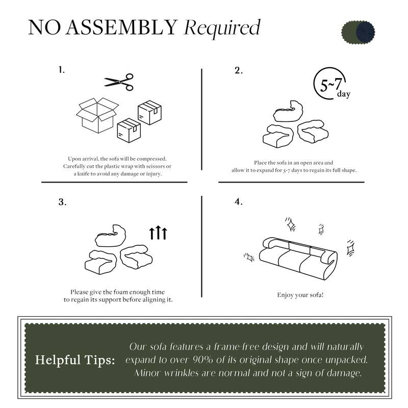 **NO ASSEMBLY Required**

1.  
Upon arrival, the sofa will be compressed.  
Carefully cut the plastic wrap with scissors or a knife to avoid any damage or injury.

2.  
Place the sofa in an open area and allow it to expand for 5-7 days to regain its full shape.

3.  
Please give the foam enough time to regain its support before aligning it.

4.  
Enjoy your sofa!

**Helpful Tips:**  
Our sofa features a frame-free design and will naturally expand to over 90% of its original shape once unpacked.  
Minor wrinkles are normal and not a sign of damage.