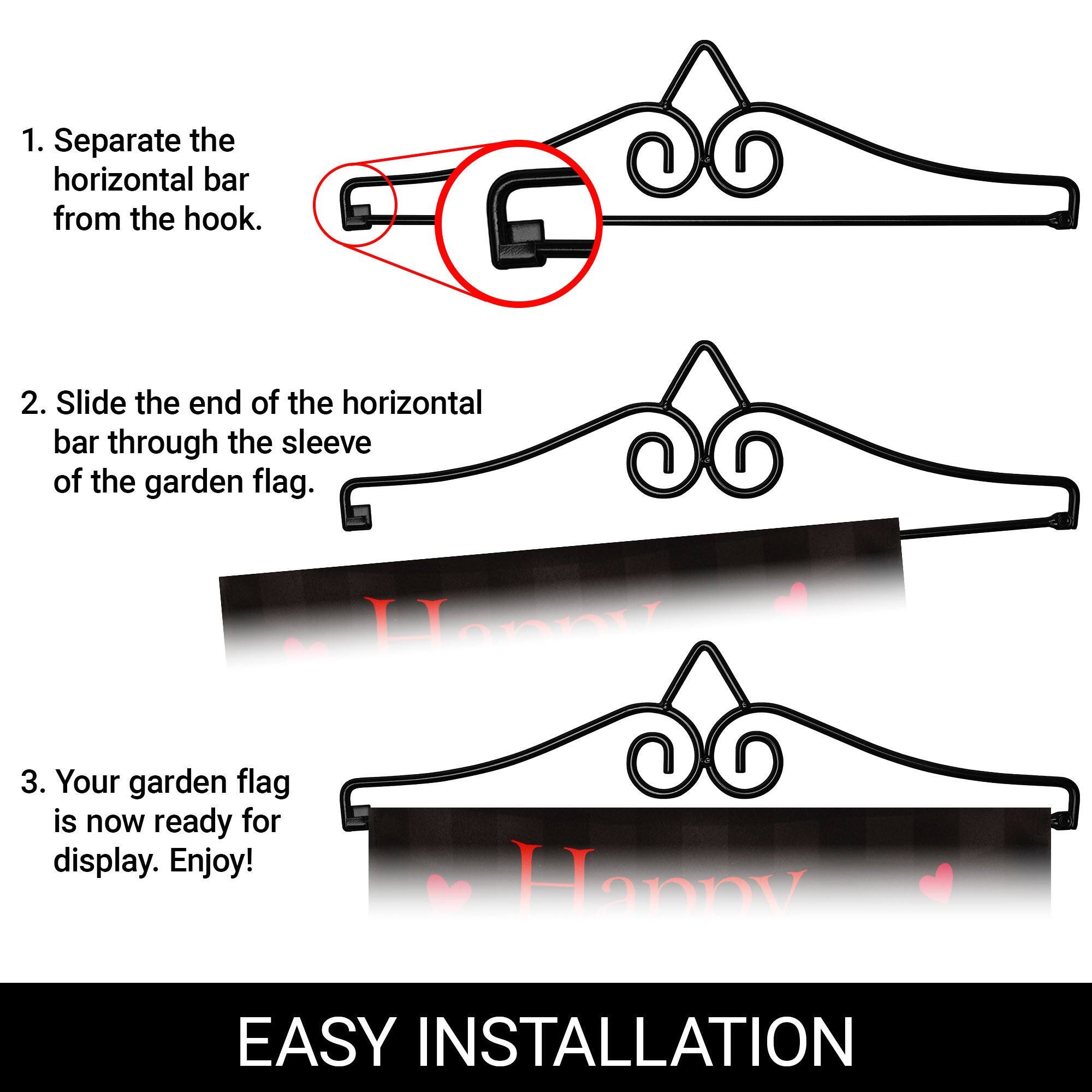 1. Separate the horizontal bar from the hook.

2. Slide the end of the horizontal bar through the sleeve of the garden flag.

3. Your garden flag is now ready for display. Enjoy!

EASY INSTALLATION