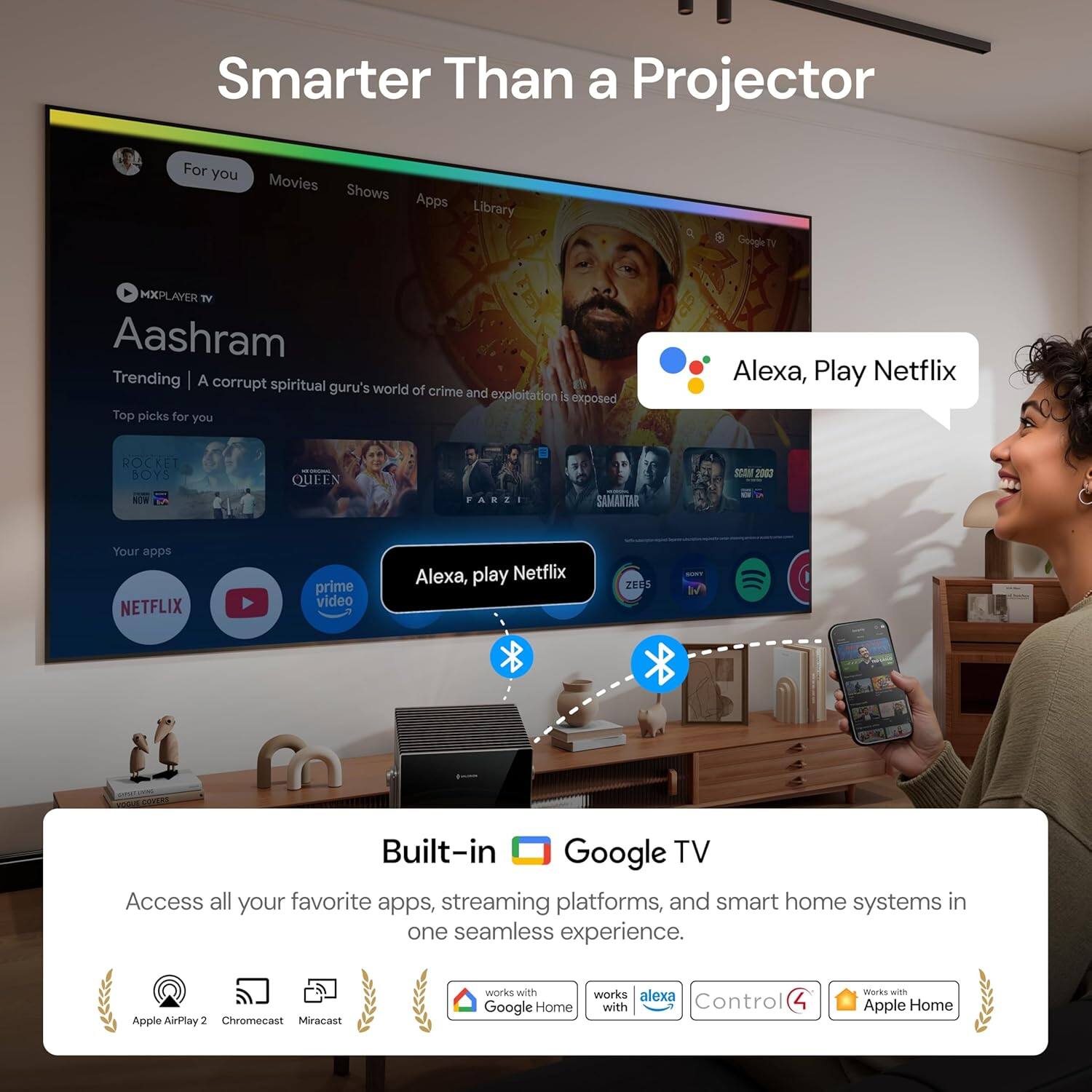 Smarter Than a Projector

For you Movies Shows Apps Library

MXPLAYER TV

Aashram

Trending | A corrupt spiritual guru's world of crime and exploitation is exposed

Top picks for you

ROCKET BOYS
QUEEN
PARZI
SAMANTAR - 2020

Your apps

NETFLIX
prime video

Alexa, play Netflix

Built-in Google TV

Access all your favorite apps, streaming platforms, and smart home systems in one seamless experience.

Apple AirPlay 2 Chromecast Miracast works with Google Home works with alexa Control 4 works with Apple Home