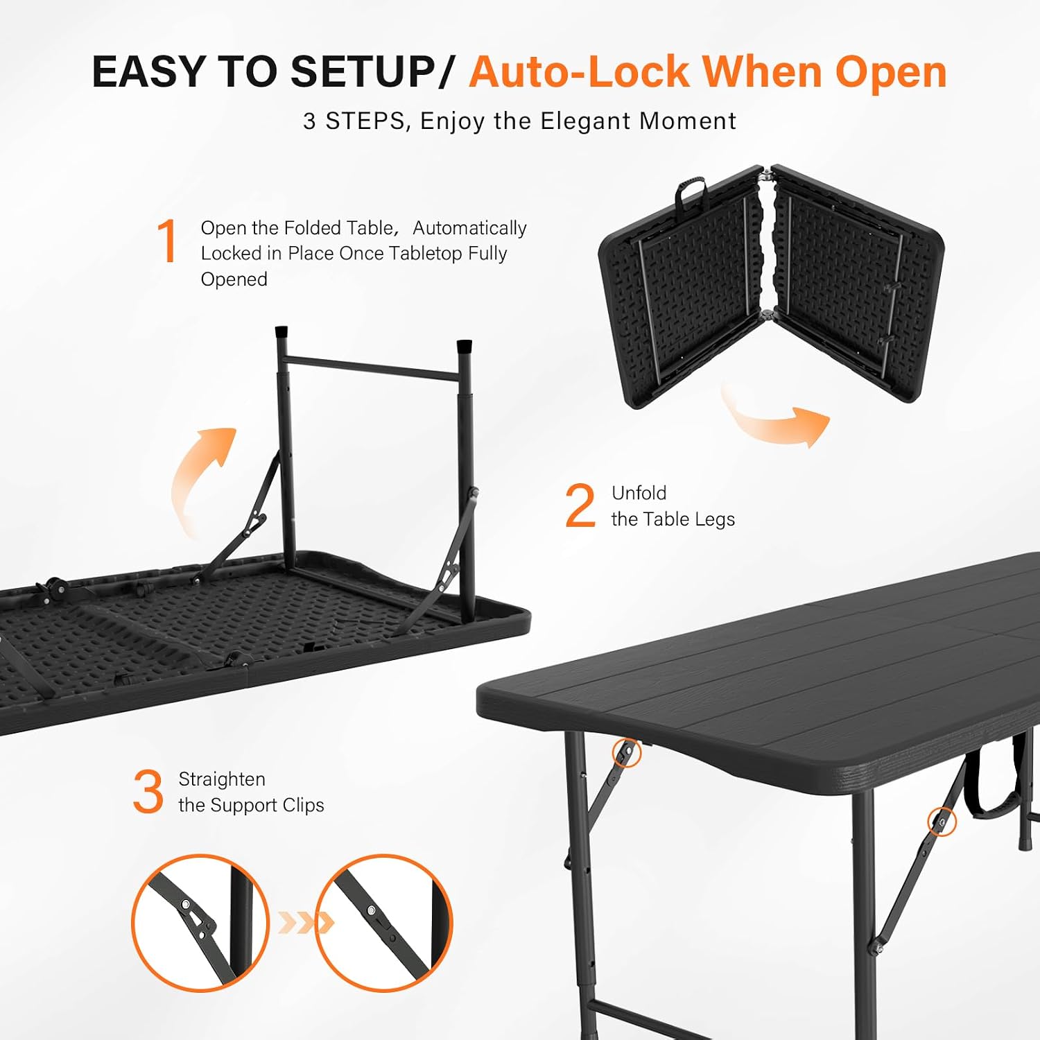 EASY TO SETUP / Auto-Lock When Open  
3 STEPS, Enjoy the Elegant Moment

1. Open the Folded Table, Automatically Locked in Place Once Tabletop Fully Opened
2. Unfold the Table Legs
3. Straighten the Support Clips