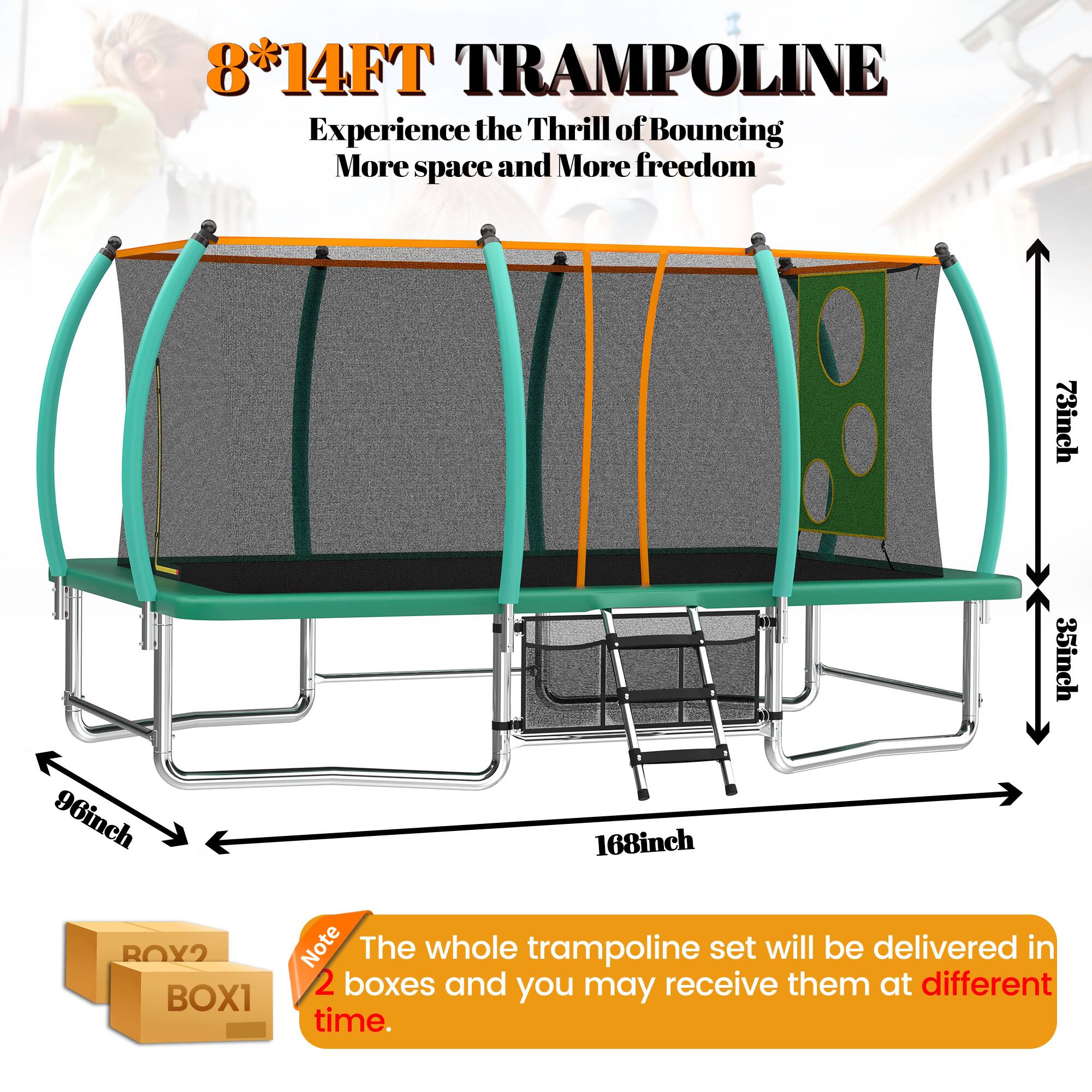8*14FT TRAMPOLINE  
Experience the Thrill of Bouncing  
More space and More freedom  

73inch  
35inch  
96inch  
168inch  

Note: The whole trampoline set will be delivered in 2 boxes and you may receive them at different time.  

BOX1  
BOX2