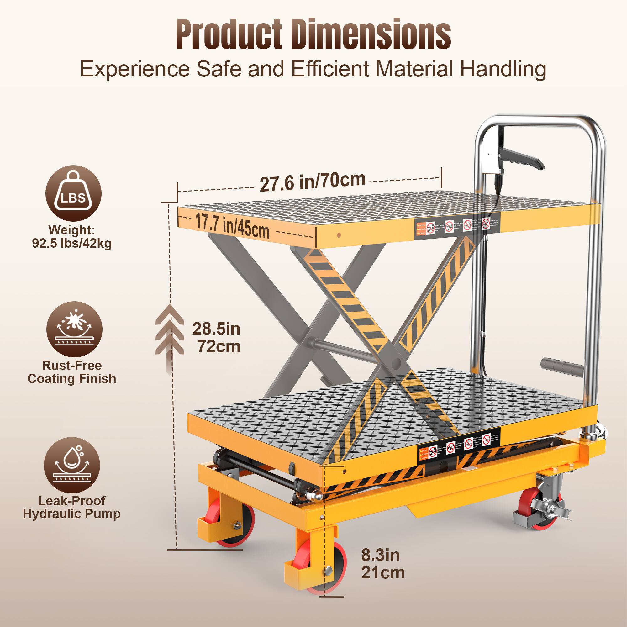Product Dimensions  
Experience Safe and Efficient Material Handling  

Weight: 92.5 lbs/42kg  
27.6 in/70cm  
17.7 in/45cm  

Rust-Free Coating Finish  
28.5in/72cm  

Leak-Proof Hydraulic Pump  
8.3in/21cm