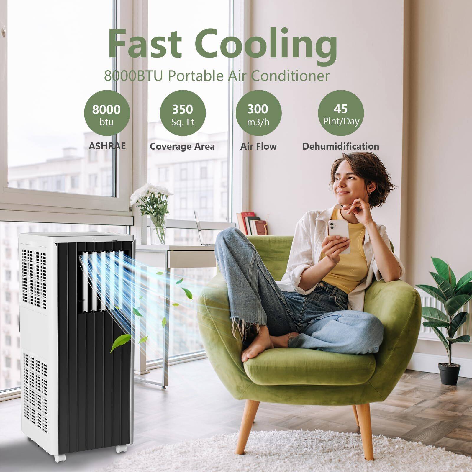 Fast Cooling  
8000BTU Portable Air Conditioner  

- 8000 BTU  
- 350 Sq. Ft  
- 300 m³/h  
- 45 Pint/Day  

ASHRAE Coverage Area  
Air Flow  
Dehumidification