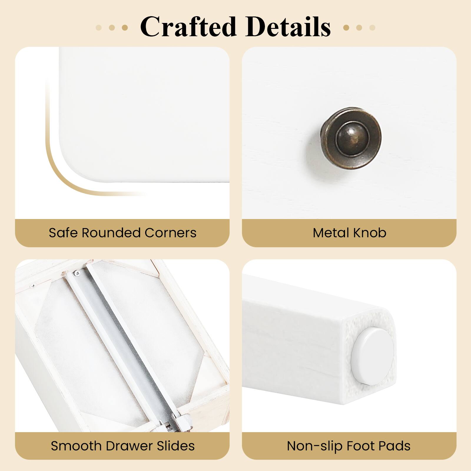Crafted Details

- Safe Rounded Corners
- Metal Knob
- Smooth Drawer Slides
- Non-slip Foot Pads