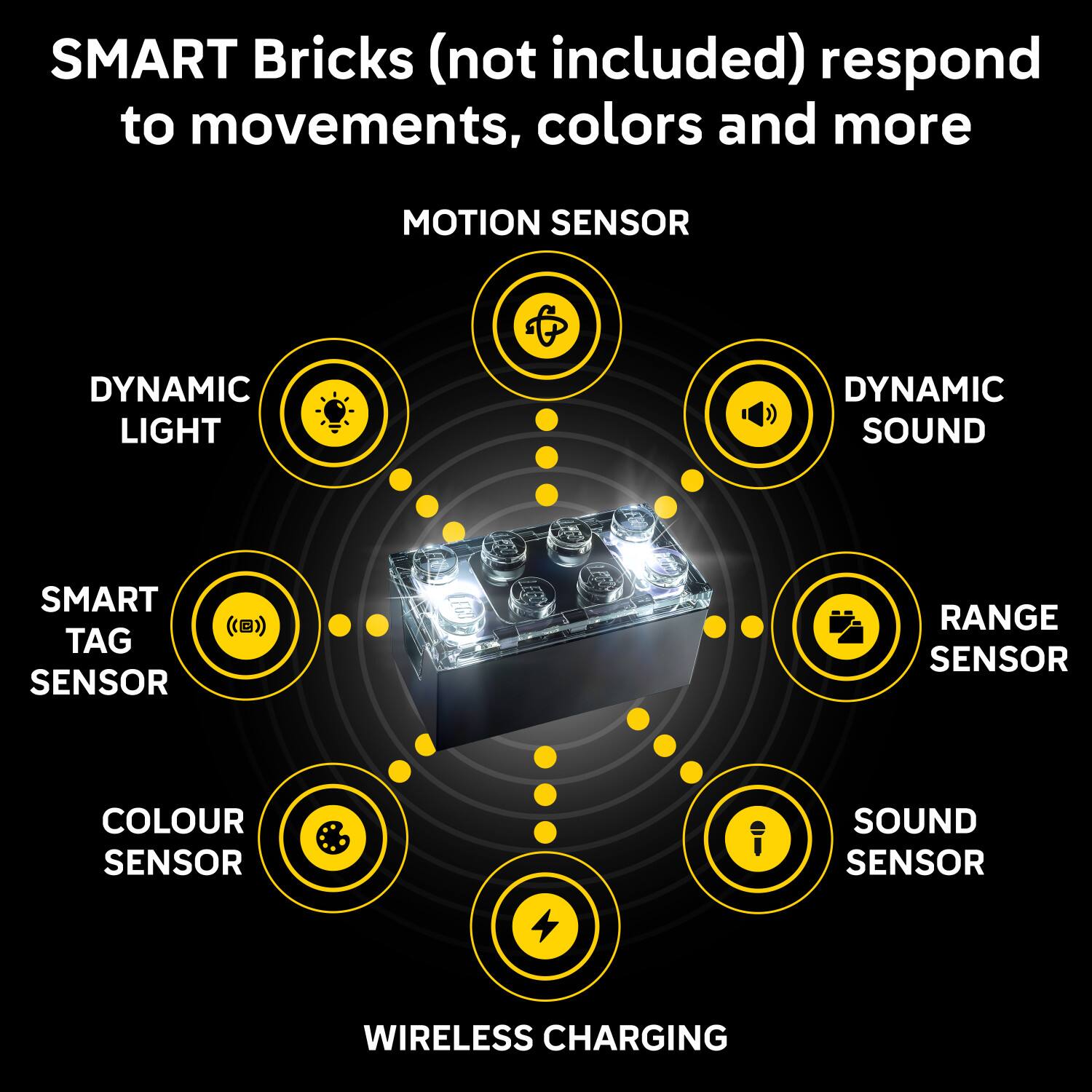 SMART Bricks (not included) respond to movements, colors and more

- MOTION SENSOR
- DYNAMIC LIGHT
- DYNAMIC SOUND
- SMART TAG SENSOR
- RANGE SENSOR
- COLOUR SENSOR
- SOUND SENSOR
- WIRELESS CHARGING